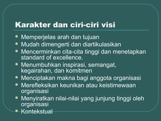 Karakter dan ciri-ciri visi
 Memperjelas arah dan tujuan
 Mudah dimengerti dan diartikulasikan
 Mencerminkan cita-cita tinggi dan menetapkan
  standard of excellence.
 Menumbuhkan inspirasi, semangat,
  kegairahan, dan komitmen
 Menciptakan makna bagi anggota organisasi
 Merefleksikan keunikan atau keistimewaan
  organisasi
 Menyiratkan nilai-nilai yang junjung tinggi oleh
  organisasi
 Kontekstual
 