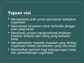 Tujuan visi
 Memperjelas arah umum perubahan kebijakan
  organisasi
 Memotivasi karyawan untuk bertindak dengan
  arah yang benar
 Membantu proses mengoordinasi tindakan-
  tindakan tertentu dari orang yang berbeda-
  beda.
 Menyelesaikan masalah-masalah yang dihdapi
  organisasi melalui pendekatan yang mendasar
 Memberikan jaminan bagi kelangsungan hidup
  dan perkembangan organisasi
 