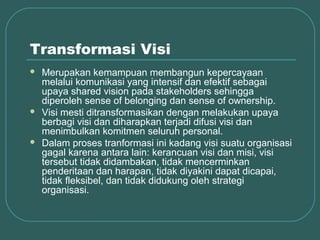 Transformasi Visi
   Merupakan kemampuan membangun kepercayaan
    melalui komunikasi yang intensif dan efektif sebagai
    upaya shared vision pada stakeholders sehingga
    diperoleh sense of belonging dan sense of ownership.
   Visi mesti ditransformasikan dengan melakukan upaya
    berbagi visi dan diharapkan terjadi difusi visi dan
    menimbulkan komitmen seluruh personal.
   Dalam proses tranformasi ini kadang visi suatu organisasi
    gagal karena antara lain: kerancuan visi dan misi, visi
    tersebut tidak didambakan, tidak mencerminkan
    penderitaan dan harapan, tidak diyakini dapat dicapai,
    tidak fleksibel, dan tidak didukung oleh strategi
    organisasi.
 