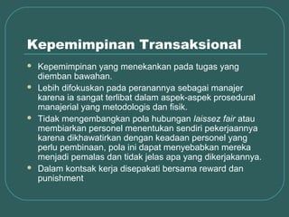 Kepemimpinan Transaksional
   Kepemimpinan yang menekankan pada tugas yang
    diemban bawahan.
   Lebih difokuskan pada peranannya sebagai manajer
    karena ia sangat terlibat dalam aspek-aspek prosedural
    manajerial yang metodologis dan fisik.
   Tidak mengembangkan pola hubungan laissez fair atau
    membiarkan personel menentukan sendiri pekerjaannya
    karena dikhawatirkan dengan keadaan personel yang
    perlu pembinaan, pola ini dapat menyebabkan mereka
    menjadi pemalas dan tidak jelas apa yang dikerjakannya.
   Dalam kontsak kerja disepakati bersama reward dan
    punishment
 