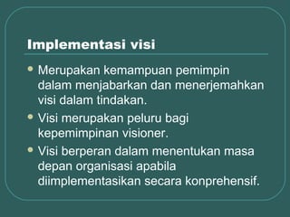 Implementasi visi
 Merupakan    kemampuan pemimpin
  dalam menjabarkan dan menerjemahkan
  visi dalam tindakan.
 Visi merupakan peluru bagi
  kepemimpinan visioner.
 Visi berperan dalam menentukan masa
  depan organisasi apabila
  diimplementasikan secara konprehensif.
 