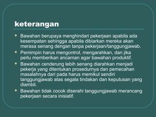 keterangan
   Bawahan berupaya menghindari pekerjaan apabila ada
    kesempatan sehingga apabila dibiarkan mereka akan
    merasa senang dengan tanpa pekerjaan/tanggungjawab.
   Pemimpin harus mengontrol, mengarahkan, dan jika
    perlu memberikan ancaman agar bawahan produktif.
   Bawahan cenderung lebih senang diarahkan menjadi
    pekerja yang ditentukan prosedurnya dan pemecahan
    masalahnya dari pada harus memikul sendiri
    tanggungjawab atas segala tindakan dan keputusan yang
    diambil.
   Bawahan tidak cocok diserahi tanggungjawab merancang
    pekerjaan secara inisiatif.
 