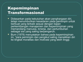 Kepemimpinan
Transformasional
   Didasarkan pada kebutuhan akan penghargaan diri,
    tetapi menumbuhkan kesadaran pada pemimpin untuk
    berbuat yang terbaik sesuai dengan kajian
    perkembangan manajemen dan kepemimpinan yang
    memandang manusia, kinerja, dan pertumbuhan
    sebagai sisi yang saling berpengaruh.
   Burn (1978) menyatakan bahwa pada kepemimpinan
    ini, “para pemimpin dan pengikut saling menaikkan diri
    ke tingkat moralitas dan motivasi yang lebih tinggi.
 