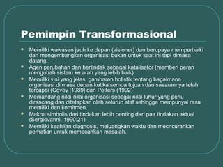 Pemimpin Transformasional
   Memiliki wawasan jauh ke depan (visioner) dan berupaya memperbaiki
    dan mengembangkan organisasi bukan untuk saat ini tapi dimasa
    datang.
   Agen perubahan dan bertindak sebagai katalisator (memberi peran
    mengubah sistem ke arah yang lebih baik).
   Memiliki visi yang jelas, gambaran holistik tentang bagaimana
    organisasi di masa depan ketika semua tujuan dan sasarannya telah
    tercapai (Covey [1989] dan Petters (1992)
   Memandang nilai-nilai organisasi sebagai nilai luhur yang perlu
    dirancang dan ditetapkan oleh seluruh staf sehingga mempunyai rasa
    memiliki dan komitmen.
   Makna simbolis dari tindakan lebih penting dari paa tindakan aktual
    (Sergiovanni, 1990:21)
   Memiliki keahlian diagnosis, meluangkan waktu dan mecncurahkan
    perhatian untuk memecahkan masalah.
 