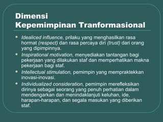 Dimensi
Kepemimpinan Tranformasional
   Idealiced influence, prilaku yang menghasilkan rasa
    hormat (respect) dan rasa percaya diri (trust) dari orang
    yang dipimpinnya.
   Inspirational motivation, menyediakan tantangan bagi
    pekerjaan yang dilakukan staf dan memperhatikan makna
    pekerjaan bagi staf.
   Intellectual stimulation, pemimpin yang mempraktekkan
    inovasi-inovasi.
   Individualized consideration, pemimpin merefleksikan
    dirinya sebagai seorang yang penuh perhatian dalam
    mendengarkan dan menindaklanjuti keluhan, ide,
    harapan-harapan, dan segala masukan yang diberikan
    staf.
 