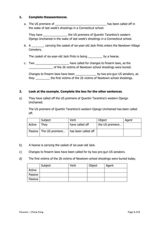 1.      Complete thesesentences.

     a. The US premiere of ________________________________ has been called off in
        the wake of last week's shootings in a Connecticut school.

        They have _______________ the US premiere of Quentin Tarantino’s western
        Django Unchained in the wake of last week's shootings in a Connecticut school.

     b. A ________ carrying the casket of six-year-old Jack Pinto enters the Newtown Village
        Cemetery.

        The casket of six-year-old Jack Pinto is being _________ by a hearse.

     c. Two _____________________ have called for changes to firearm laws, as the
        _______________ of the 26 victims of Newtown school shootings were buried.

        Changes to firearm laws have been _____________ by two pro-gun US senators, as
        they _________ the first victims of the 26 victims of Newtown school shootings.



2.      Look at the example. Complete the box for the other sentences.

a)      They have called off the US premiere of Quentin Tarantino’s western Django
        Unchained.

        The US premiere of Quentin Tarantino’s western Django Unchained has been called
        off.

                   Subject              Verb                    Object             Agent
        Active     They                 have called off         the US premiere…

        Passive The US premiere…        has been called off



b)      A hearse is carrying the casket of six-year-old Jack.

c)      Changes to firearm laws have been called for by two pro-gun US senators.

d)      The first victims of the 26 victims of Newtown school shootings were buried today.

                   Subject              Verb           Object        Agent
        Active
        Passive
        Passive




Passives – Chiew Pang                                                               Page 1 of 2
 