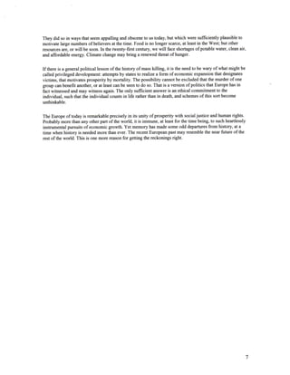 They did so in ways that seem appalling and obscene to us today, but which were sufficiently plausible to
motivate large numbers of believers at the time. Food is no longer scarce, at least in the West; but other
resources are, or will be soon. In the twenty-first century, we will face shortages of potable water, clean air,
and affordable energy. Climate change may bring a renewed threat of hunger.


I f there is a general political lesson of the history of mass killing, it is the need to be wary of what might be
called privileged development: attempts by states to realize a form of economic expansion that designates
victims, that motivates prosperity by mortality. The possibility cannot be excluded that the murder of one
group can benefit another, or at least can be seen to do so. That is a version of politics that Europe has in
fact witnessed and may witness again. The only sufficient answer is an ethical commitment to the
individual, such that the individual counts in life rather than in death, and schemes of this sort become
unthinkable.


The Europe of today is remarkable precisely in its unity of prosperity with social justice and human rights.
Probably more than any other part of the world, it is immune, at least for the time being, to such heartlessly
instrumental pursuits o f economic growth. Yet memory has made some odd departures irom history, at a
time when history is needed more than ever. The recent European past may resemble the near future of the
rest of the world. This is one more reason for getting the reckonings right.




                                                                                                                 7
 