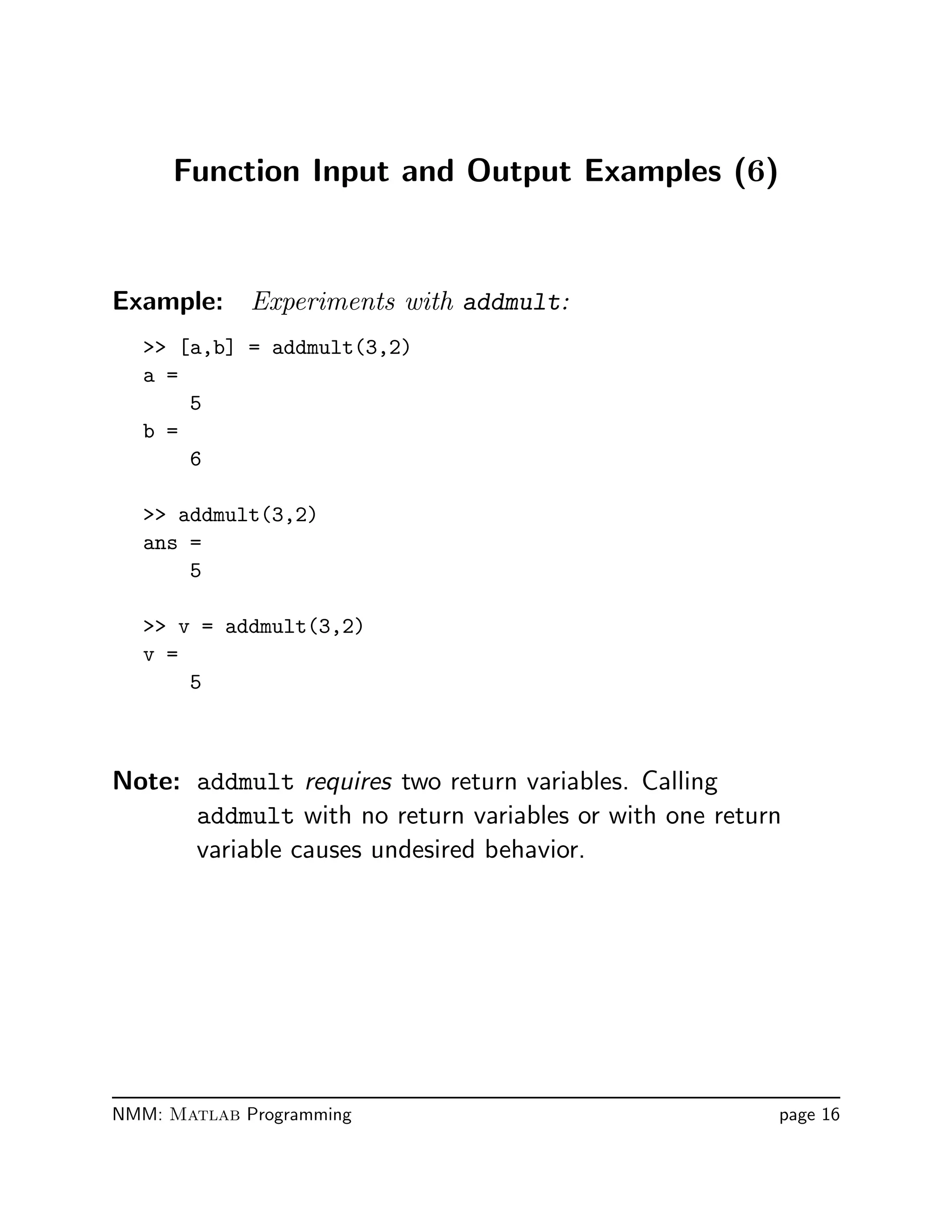 Function Input and Output Examples (6)
Example: Experiments with addmult:
 [a,b] = addmult(3,2)
a =
5
b =
6
 addmult(3,2)
ans =
5
 v = addmult(3,2)
v =
5
Note: addmult requires two return variables. Calling
addmult with no return variables or with one return
variable causes undesired behavior.
NMM: Matlab Programming page 16
 