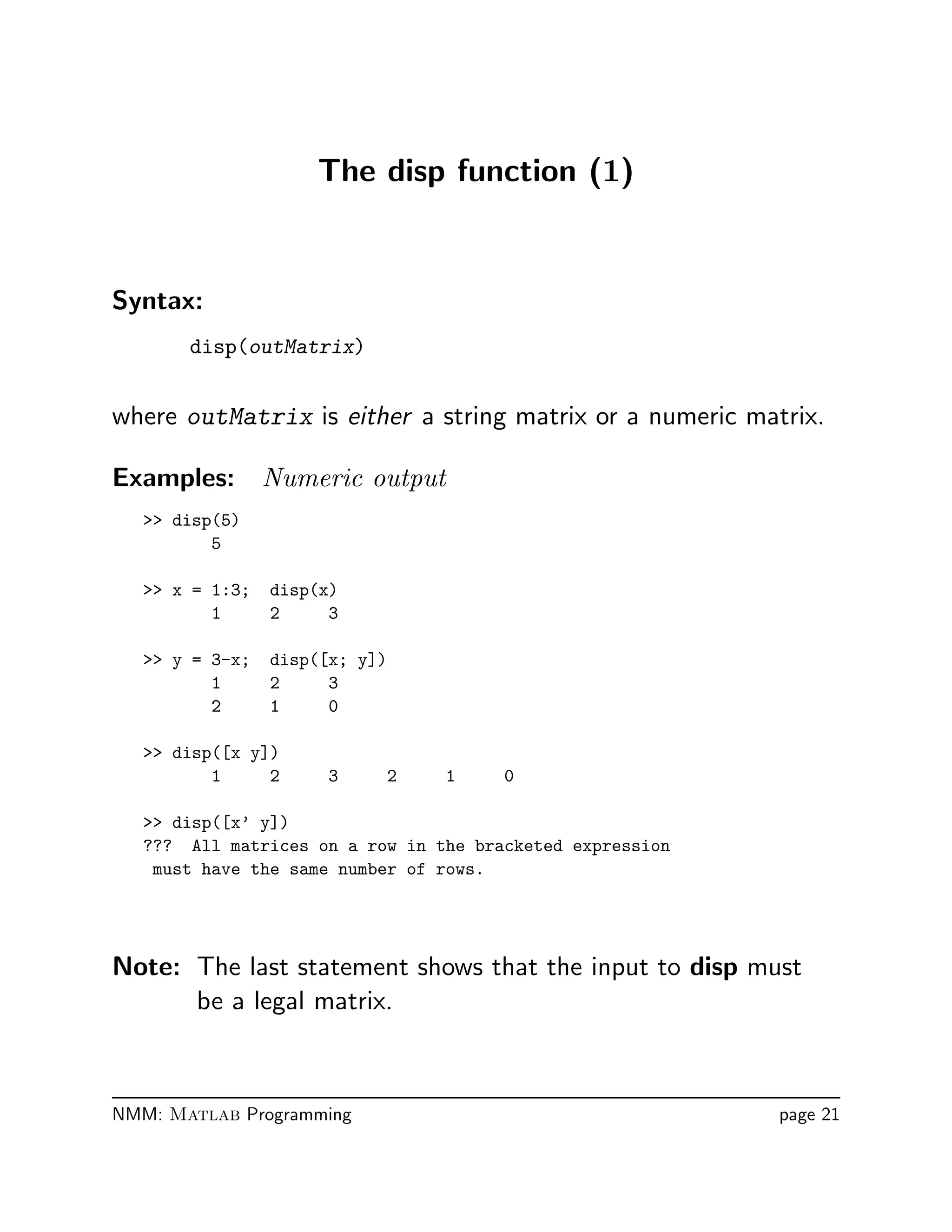 The disp function (1)
Syntax:
disp(outMatrix)
where outMatrix is either a string matrix or a numeric matrix.
Examples: Numeric output
 disp(5)
5
 x = 1:3; disp(x)
1 2 3
 y = 3-x; disp([x; y])
1 2 3
2 1 0
 disp([x y])
1 2 3 2 1 0
 disp([x’ y])
??? All matrices on a row in the bracketed expression
must have the same number of rows.
Note: The last statement shows that the input to disp must
be a legal matrix.
NMM: Matlab Programming page 21
 