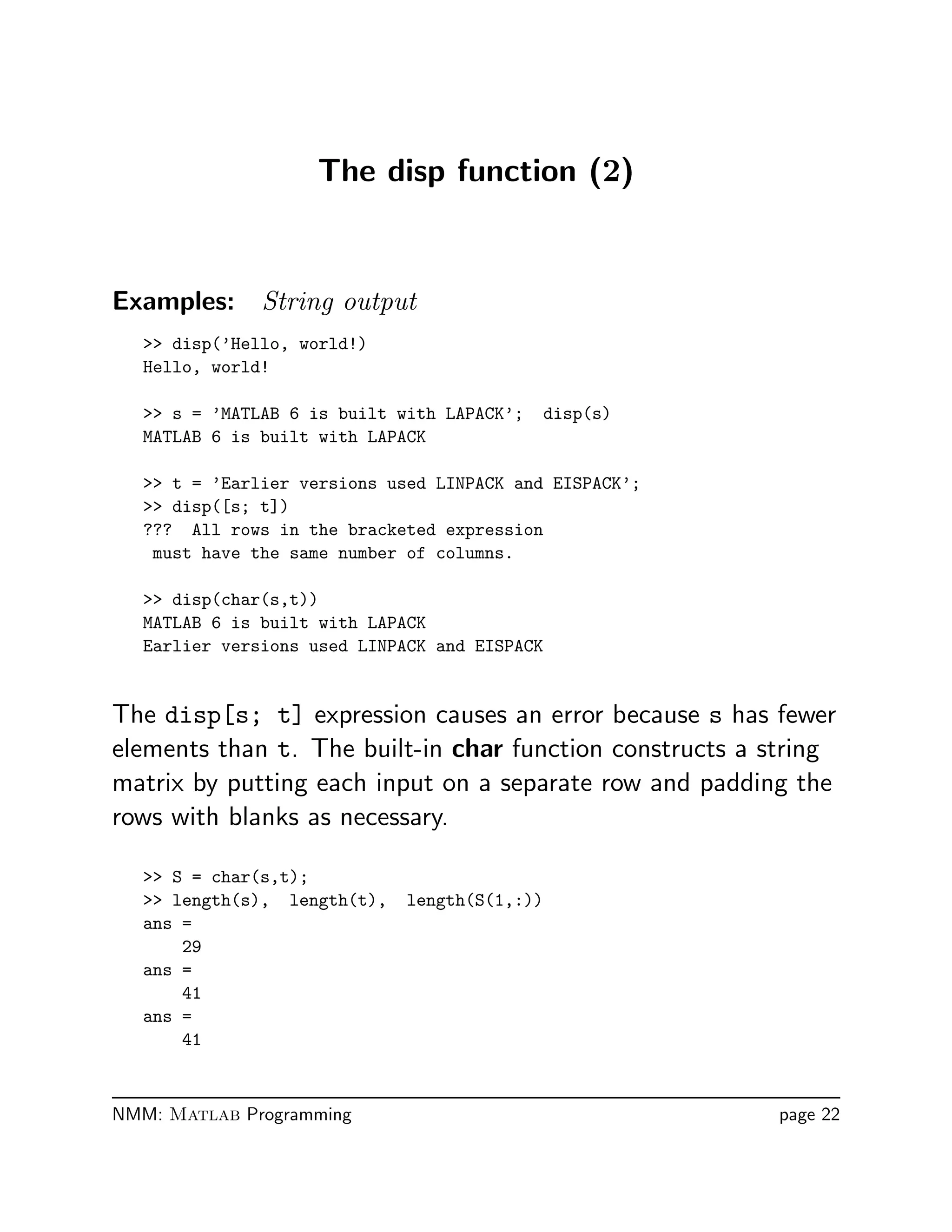 The disp function (2)
Examples: String output
 disp(’Hello, world!)
Hello, world!
 s = ’MATLAB 6 is built with LAPACK’; disp(s)
MATLAB 6 is built with LAPACK
 t = ’Earlier versions used LINPACK and EISPACK’;
 disp([s; t])
??? All rows in the bracketed expression
must have the same number of columns.
 disp(char(s,t))
MATLAB 6 is built with LAPACK
Earlier versions used LINPACK and EISPACK
The disp[s; t] expression causes an error because s has fewer
elements than t. The built-in char function constructs a string
matrix by putting each input on a separate row and padding the
rows with blanks as necessary.
 S = char(s,t);
 length(s), length(t), length(S(1,:))
ans =
29
ans =
41
ans =
41
NMM: Matlab Programming page 22
 