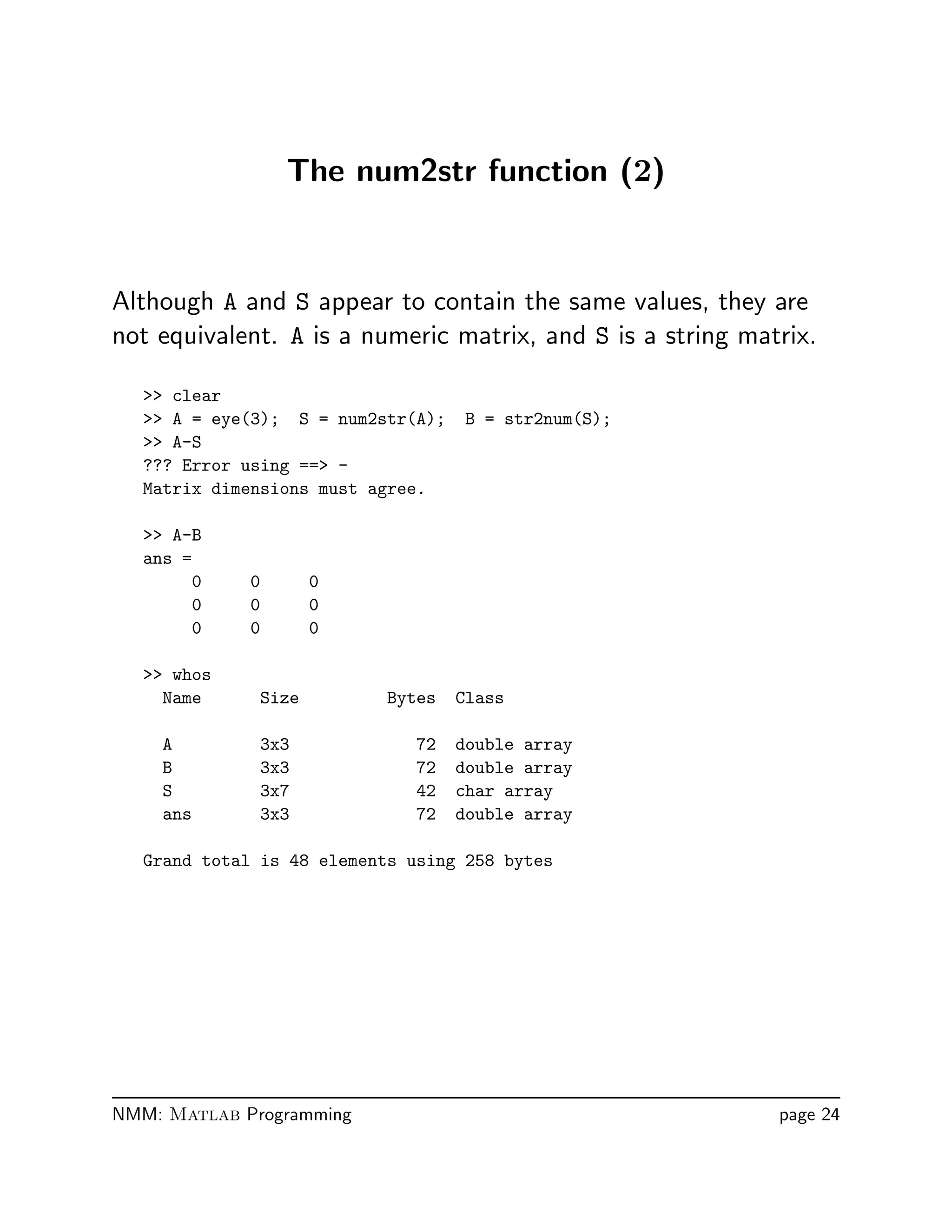 The num2str function (2)
Although A and S appear to contain the same values, they are
not equivalent. A is a numeric matrix, and S is a string matrix.
 clear
 A = eye(3); S = num2str(A); B = str2num(S);
 A-S
??? Error using == -
Matrix dimensions must agree.
 A-B
ans =
0 0 0
0 0 0
0 0 0
 whos
Name Size Bytes Class
A 3x3 72 double array
B 3x3 72 double array
S 3x7 42 char array
ans 3x3 72 double array
Grand total is 48 elements using 258 bytes
NMM: Matlab Programming page 24
 