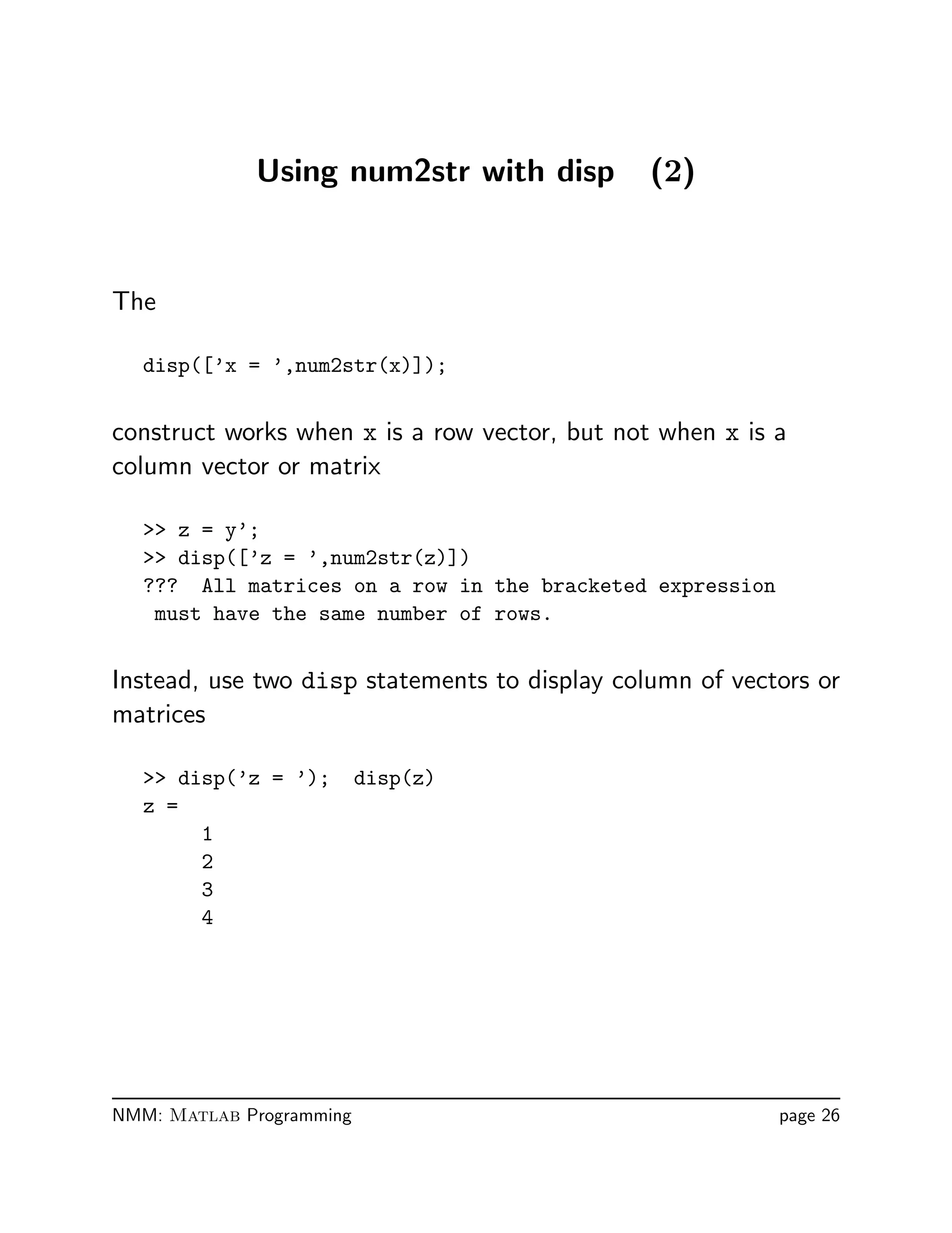 Using num2str with disp (2)
The
disp([’x = ’,num2str(x)]);
construct works when x is a row vector, but not when x is a
column vector or matrix
 z = y’;
 disp([’z = ’,num2str(z)])
??? All matrices on a row in the bracketed expression
must have the same number of rows.
Instead, use two disp statements to display column of vectors or
matrices
 disp(’z = ’); disp(z)
z =
1
2
3
4
NMM: Matlab Programming page 26
 