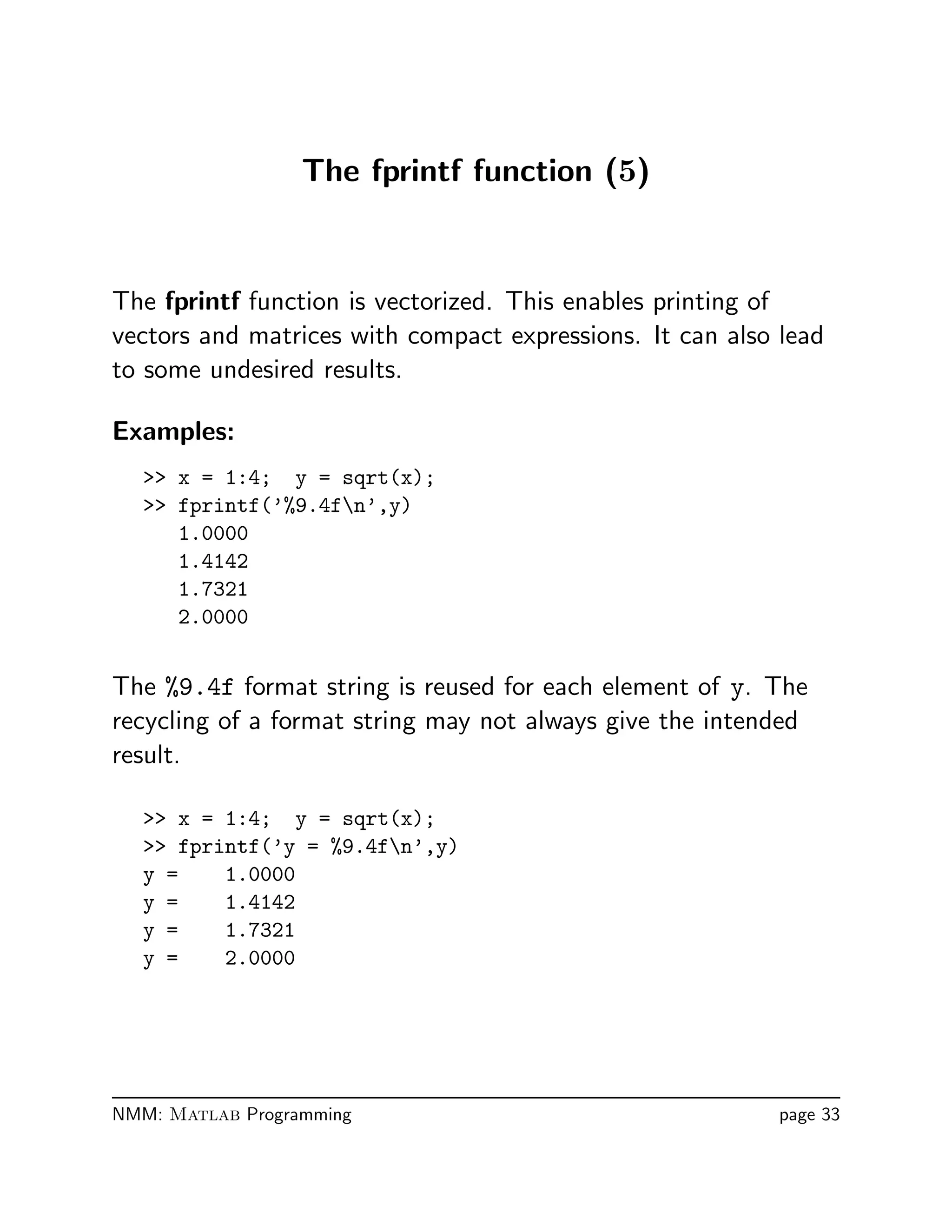 The fprintf function (5)
The fprintf function is vectorized. This enables printing of
vectors and matrices with compact expressions. It can also lead
to some undesired results.
Examples:
 x = 1:4; y = sqrt(x);
 fprintf(’%9.4fn’,y)
1.0000
1.4142
1.7321
2.0000
The %9.4f format string is reused for each element of y. The
recycling of a format string may not always give the intended
result.
 x = 1:4; y = sqrt(x);
 fprintf(’y = %9.4fn’,y)
y = 1.0000
y = 1.4142
y = 1.7321
y = 2.0000
NMM: Matlab Programming page 33
 