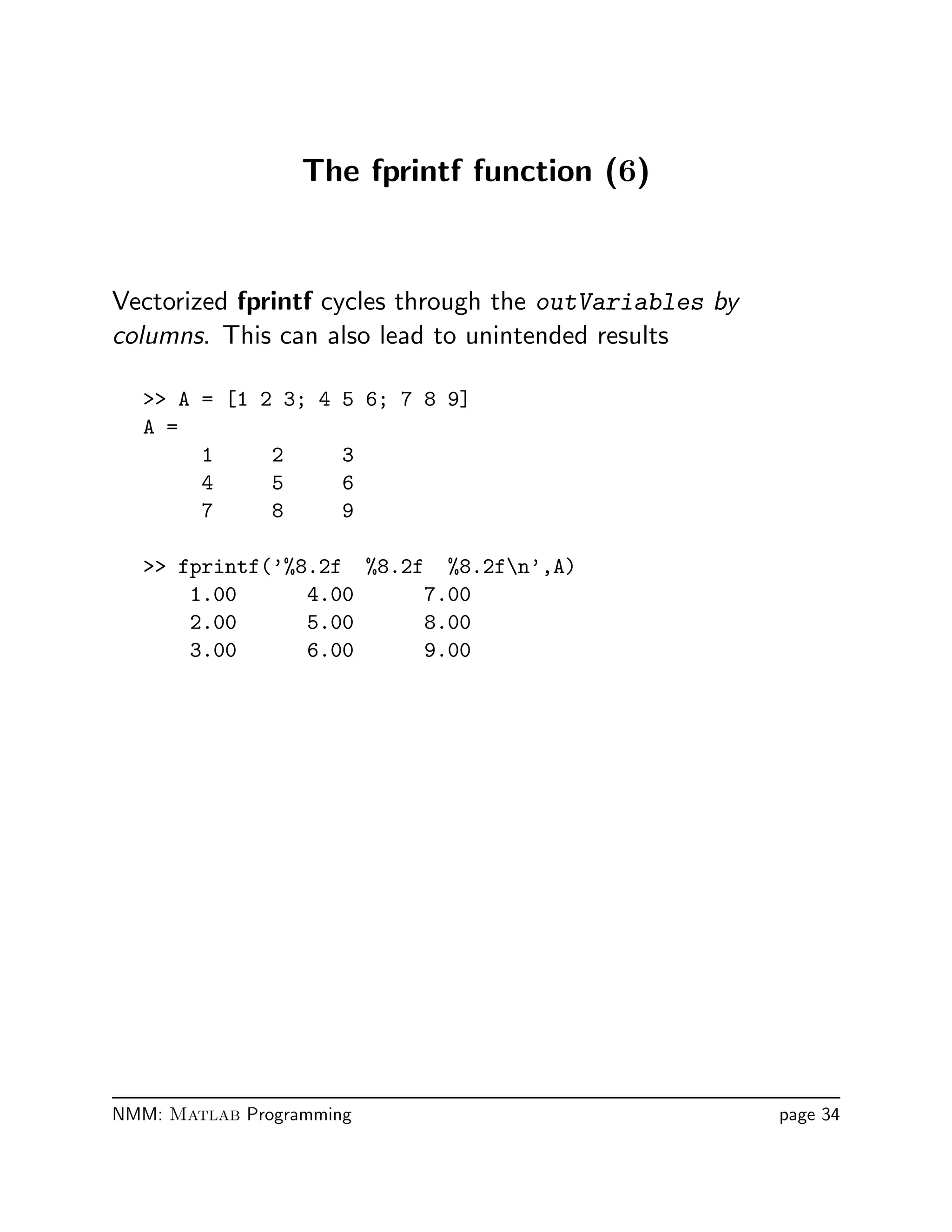 The fprintf function (6)
Vectorized fprintf cycles through the outVariables by
columns. This can also lead to unintended results
 A = [1 2 3; 4 5 6; 7 8 9]
A =
1 2 3
4 5 6
7 8 9
 fprintf(’%8.2f %8.2f %8.2fn’,A)
1.00 4.00 7.00
2.00 5.00 8.00
3.00 6.00 9.00
NMM: Matlab Programming page 34
 