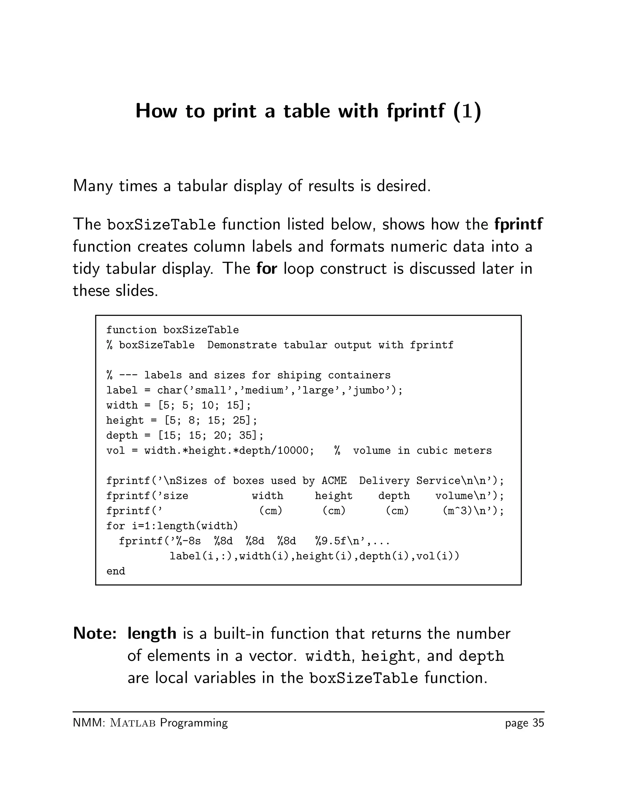 How to print a table with fprintf (1)
Many times a tabular display of results is desired.
The boxSizeTable function listed below, shows how the fprintf
function creates column labels and formats numeric data into a
tidy tabular display. The for loop construct is discussed later in
these slides.
function boxSizeTable
% boxSizeTable Demonstrate tabular output with fprintf
% --- labels and sizes for shiping containers
label = char(’small’,’medium’,’large’,’jumbo’);
width = [5; 5; 10; 15];
height = [5; 8; 15; 25];
depth = [15; 15; 20; 35];
vol = width.*height.*depth/10000; % volume in cubic meters
fprintf(’nSizes of boxes used by ACME Delivery Servicenn’);
fprintf(’size width height depth volumen’);
fprintf(’ (cm) (cm) (cm) (m^3)n’);
for i=1:length(width)
fprintf(’%-8s %8d %8d %8d %9.5fn’,...
label(i,:),width(i),height(i),depth(i),vol(i))
end
Note: length is a built-in function that returns the number
of elements in a vector. width, height, and depth
are local variables in the boxSizeTable function.
NMM: Matlab Programming page 35
 