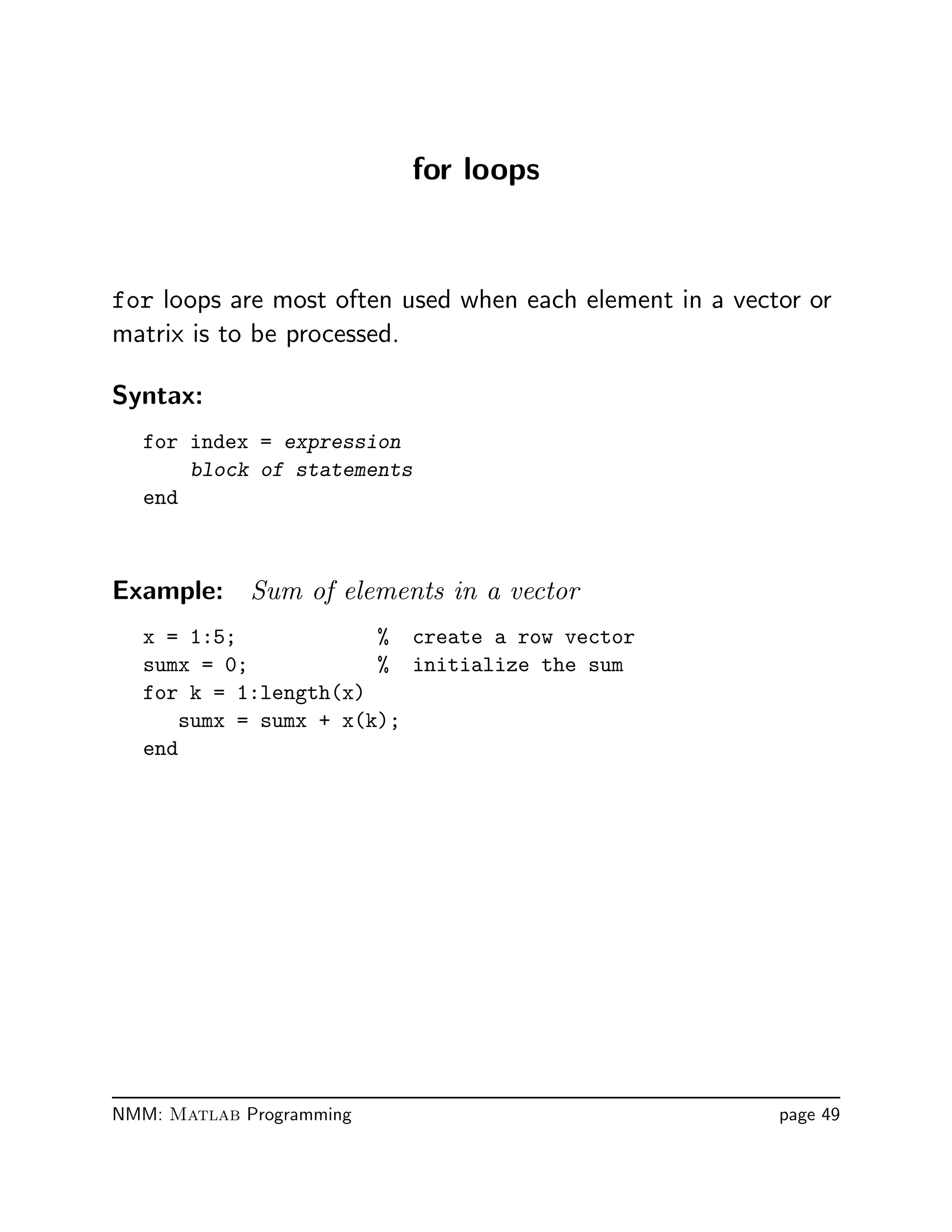 for loops
for loops are most often used when each element in a vector or
matrix is to be processed.
Syntax:
for index = expression
block of statements
end
Example: Sum of elements in a vector
x = 1:5; % create a row vector
sumx = 0; % initialize the sum
for k = 1:length(x)
sumx = sumx + x(k);
end
NMM: Matlab Programming page 49
 