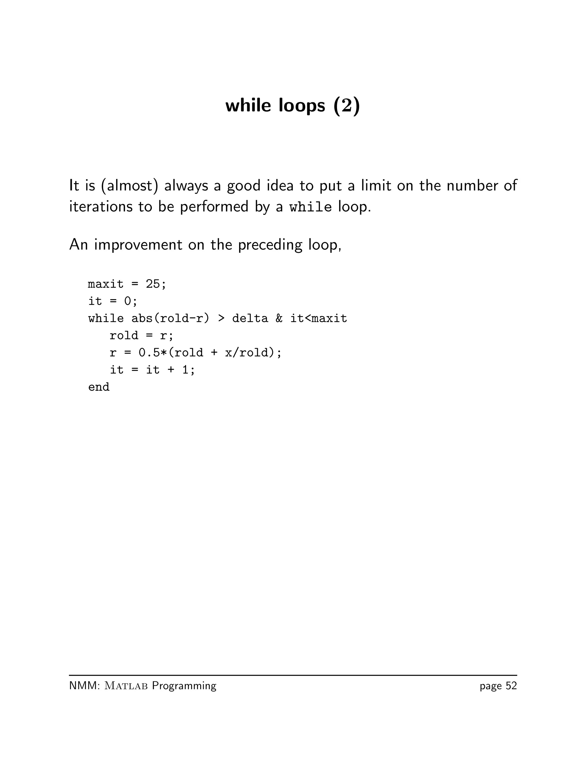 while loops (2)
It is (almost) always a good idea to put a limit on the number of
iterations to be performed by a while loop.
An improvement on the preceding loop,
maxit = 25;
it = 0;
while abs(rold-r)  delta  itmaxit
rold = r;
r = 0.5*(rold + x/rold);
it = it + 1;
end
NMM: Matlab Programming page 52
 