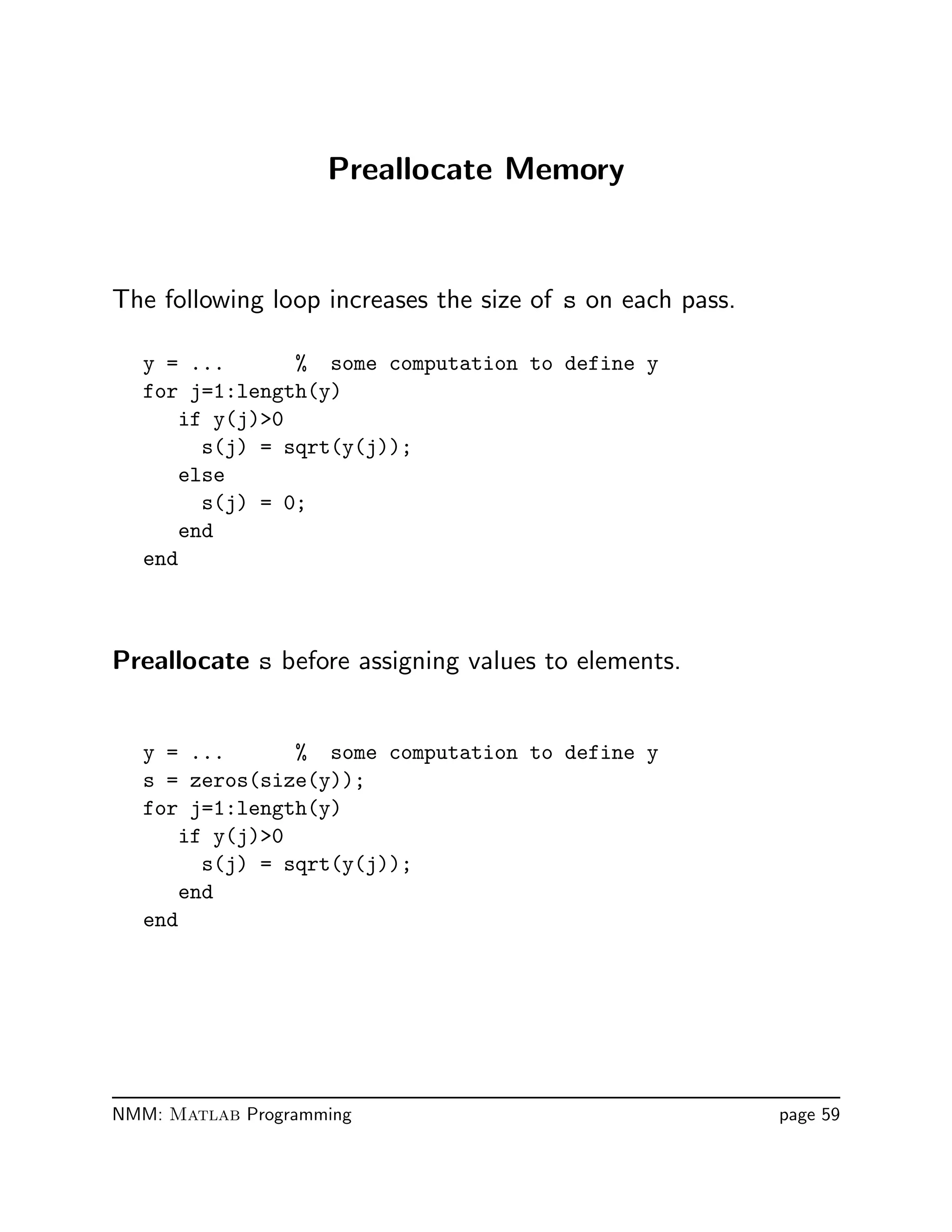 Preallocate Memory
The following loop increases the size of s on each pass.
y = ... % some computation to define y
for j=1:length(y)
if y(j)0
s(j) = sqrt(y(j));
else
s(j) = 0;
end
end
Preallocate s before assigning values to elements.
y = ... % some computation to define y
s = zeros(size(y));
for j=1:length(y)
if y(j)0
s(j) = sqrt(y(j));
end
end
NMM: Matlab Programming page 59
 
