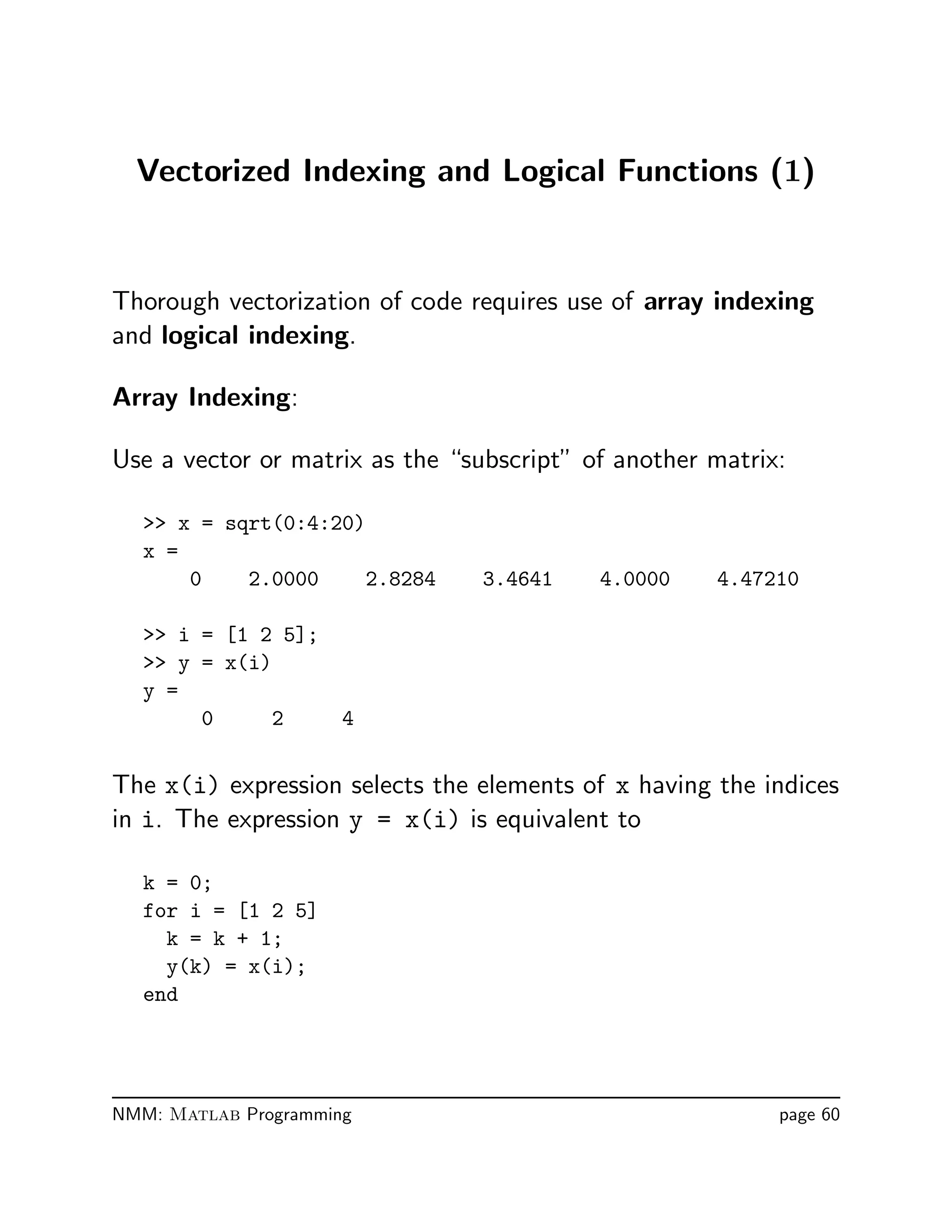 Vectorized Indexing and Logical Functions (1)
Thorough vectorization of code requires use of array indexing
and logical indexing.
Array Indexing:
Use a vector or matrix as the “subscript” of another matrix:
 x = sqrt(0:4:20)
x =
0 2.0000 2.8284 3.4641 4.0000 4.47210
 i = [1 2 5];
 y = x(i)
y =
0 2 4
The x(i) expression selects the elements of x having the indices
in i. The expression y = x(i) is equivalent to
k = 0;
for i = [1 2 5]
k = k + 1;
y(k) = x(i);
end
NMM: Matlab Programming page 60
 