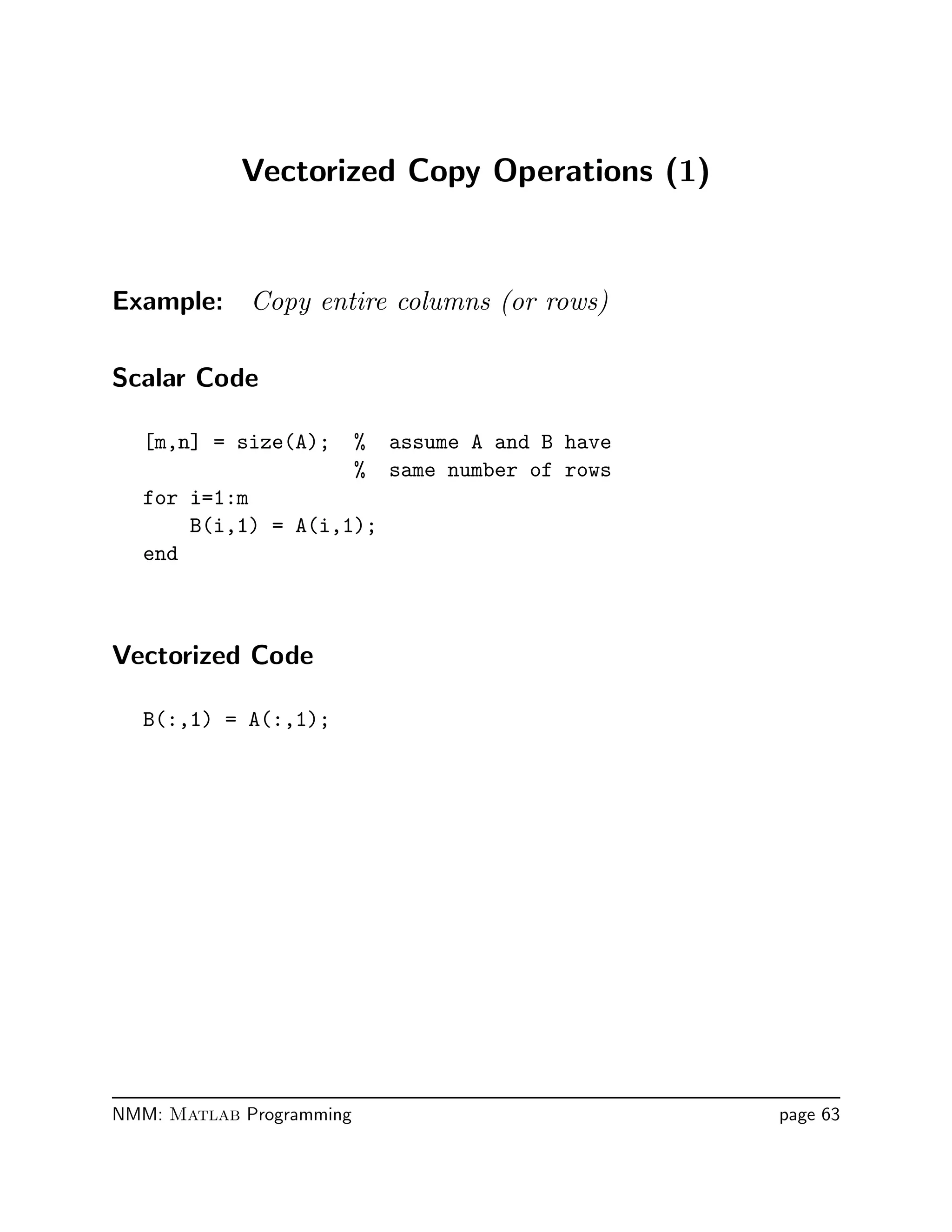 Vectorized Copy Operations (1)
Example: Copy entire columns (or rows)
Scalar Code
[m,n] = size(A); % assume A and B have
% same number of rows
for i=1:m
B(i,1) = A(i,1);
end
Vectorized Code
B(:,1) = A(:,1);
NMM: Matlab Programming page 63
 