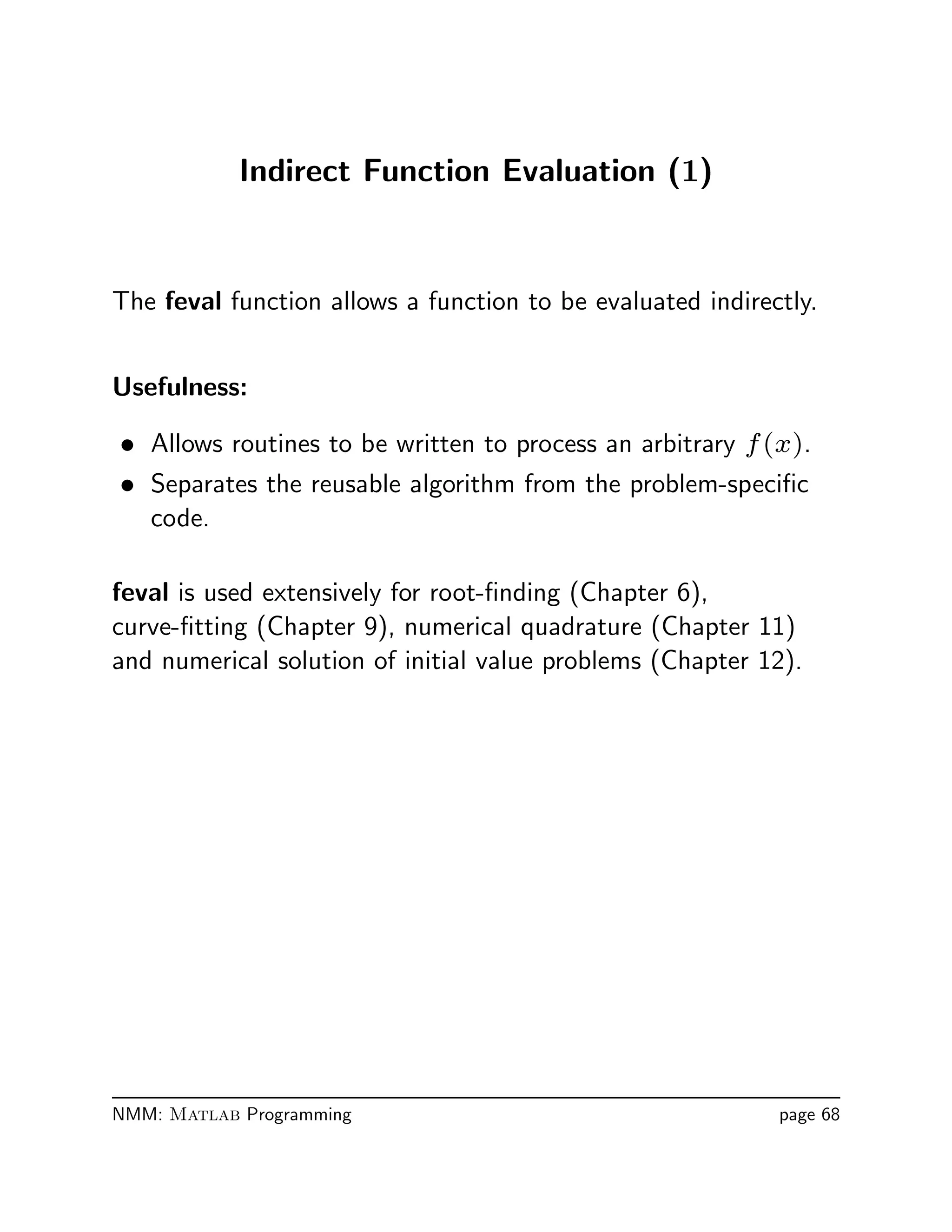 Indirect Function Evaluation (1)
The feval function allows a function to be evaluated indirectly.
Usefulness:
• Allows routines to be written to process an arbitrary f(x).
• Separates the reusable algorithm from the problem-speciﬁc
code.
feval is used extensively for root-ﬁnding (Chapter 6),
curve-ﬁtting (Chapter 9), numerical quadrature (Chapter 11)
and numerical solution of initial value problems (Chapter 12).
NMM: Matlab Programming page 68
 