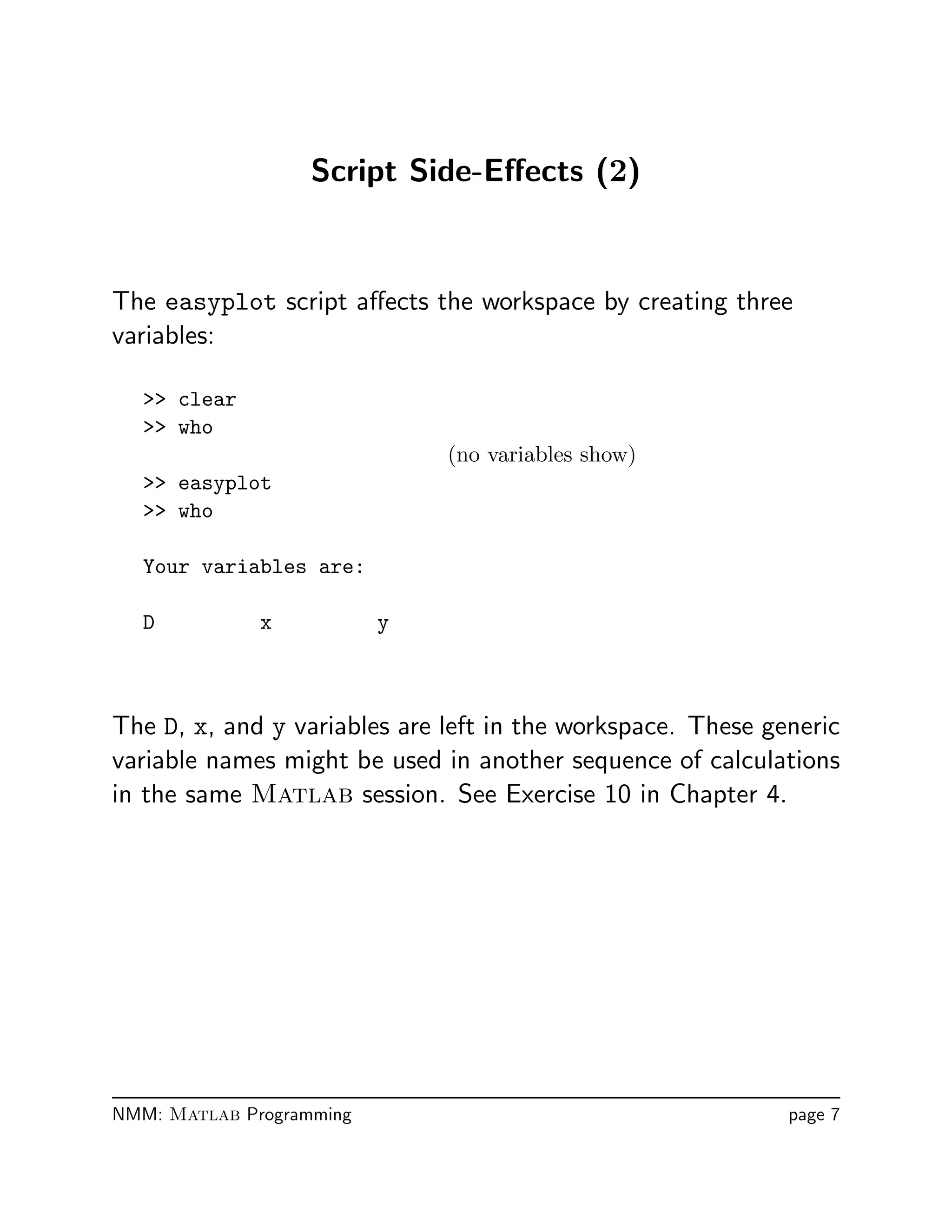 Script Side-Eﬀects (2)
The easyplot script aﬀects the workspace by creating three
variables:
 clear
 who
(no variables show)
 easyplot
 who
Your variables are:
D x y
The D, x, and y variables are left in the workspace. These generic
variable names might be used in another sequence of calculations
in the same Matlab session. See Exercise 10 in Chapter 4.
NMM: Matlab Programming page 7
 