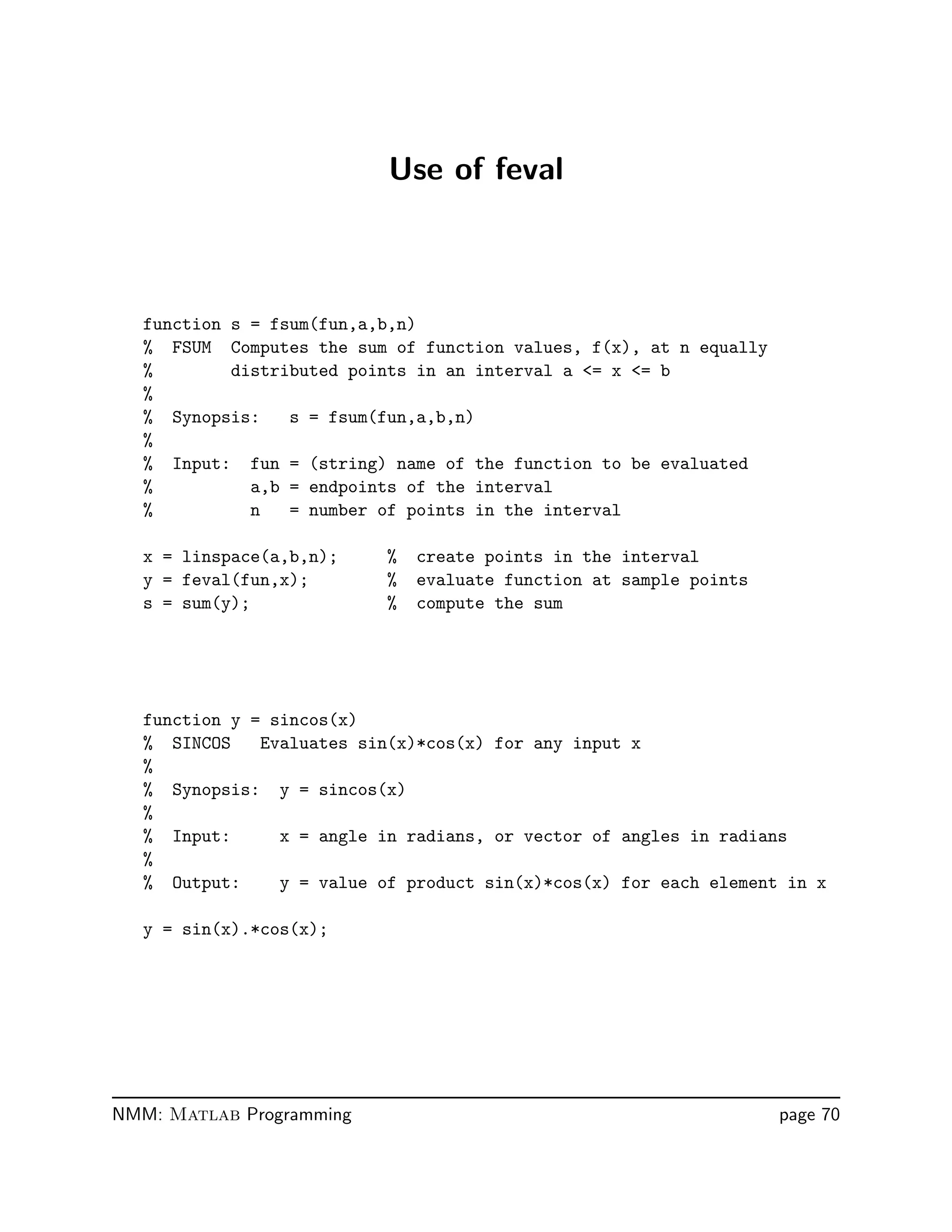 Use of feval
function s = fsum(fun,a,b,n)
% FSUM Computes the sum of function values, f(x), at n equally
% distributed points in an interval a = x = b
%
% Synopsis: s = fsum(fun,a,b,n)
%
% Input: fun = (string) name of the function to be evaluated
% a,b = endpoints of the interval
% n = number of points in the interval
x = linspace(a,b,n); % create points in the interval
y = feval(fun,x); % evaluate function at sample points
s = sum(y); % compute the sum
function y = sincos(x)
% SINCOS Evaluates sin(x)*cos(x) for any input x
%
% Synopsis: y = sincos(x)
%
% Input: x = angle in radians, or vector of angles in radians
%
% Output: y = value of product sin(x)*cos(x) for each element in x
y = sin(x).*cos(x);
NMM: Matlab Programming page 70
 