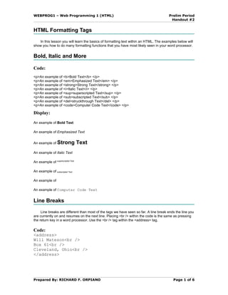 WEBPROG1 – Web Programming 1 (HTML)                                                    Prelim Period
                                                                                        Handout #2


HTML Formatting Tags
    In this lesson you will learn the basics of formatting text within an HTML. The examples below will
show you how to do many formatting functions that you have most likely seen in your word processor.


Bold, Italic and More

Code:
<p>An example of <b>Bold Text</b> </p>
<p>An example of <em>Emphasized Text</em> </p>
<p>An example of <strong>Strong Text</strong> </p>
<p>An example of <i>Italic Text</i> </p>
<p>An example of <sup>superscripted Text</sup> </p>
<p>An example of <sub>subscripted Text</sub> </p>
<p>An example of <del>struckthrough Text</del> </p>
<p>An example of <code>Computer Code Text</code> </p>

Display:

An example of Bold Text

An example of Emphasized Text


An example of Strong               Text
An example of Italic Text

An example of superscripted Text

An example of subscripted Text

An example of

An example of Computer Code Text


Line Breaks
     Line breaks are different than most of the tags we have seen so far. A line break ends the line you
are currently on and resumes on the next line. Placing <br /> within the code is the same as pressing
the return key in a word processor. Use the <br /> tag within the <address> tag.

Code:
<address>
Will Mateson<br />
Box 61<br />
Cleveland, Ohio<br />
</address>




Prepared By: RICHARD F. ORPIANO                                                           Page 1 of 6
 