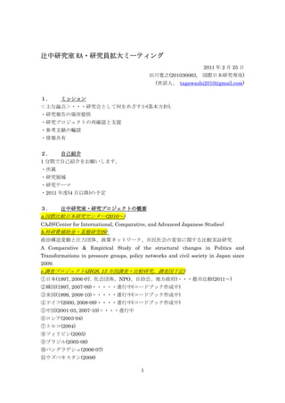 RA・研究員拡大ミーティング
辻中研究室 RA・研究員拡大ミーティング
                                                                   2011 年 2 月 25 日
                                             田川寛之(201030063, 国際日本研究専攻)
                                               (世話人、 tagawashi2010@gmail.com)


１．      ミッション
＜主な論点＞・・・研究会として何をめざすか(基本方針)。
・研究報告の場所提供
・研究プロジェクトの再確認と支援
・参考文献の輪読
・情報共有


２．      自己紹介
1 分間で自己紹介をお願いします。
・所属
・研究領域
・研究テーマ
・2011 年度(4 月以降)の予定


３．      辻中研究室・研究プロジェクトの概要
a.国際比較日本研究センター(2010～)
CAJS(Center for International, Comparative, and Advanced Japanese Studies)
b.科研費補助金・基盤研究(S)
政治構造変動と圧力団体、政策ネットワーク、市民社会の変容に関する比較実証研究
A Comparative & Empirical Study of the structural changes in Politics and
Transformations in pressure groups, policy networks and civil society in Japan since
2009.
c.調査プロジェクト(JIGS, 13 カ国調査＋比較研究。調査国下記)
①日本(1997, 2006-07. 社会団体、NPO、自治会、地方政府)・・・都市比較(2011～)
②韓国(1997, 2007-09)・・・・・進行中(コードブック作成中)
③米国(1999, 2008-10)・・・・・進行中(コードブック作成中)
④ドイツ(2000, 2008-09)・・・・進行中(コードブック作成中)
⑤中国(2001-03, 2007-10)・・・・進行中
⑥ロシア(2003-04)
⑦トルコ(2004)
⑧フィリピン(2005)
⑨ブラジル(2005-06)
⑩バングラデシュ(2006-07)
⑪ウズベキスタン(2008)

                                         1
 