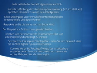 S
Jeder Mitarbeiter handelt eigenverantwortlich.
Kenntlich-Machung der Inhalte als private Meinung (z.B. ich statt wir);
sprechen Sie nicht im Namen des Arbeitgebers.
Keine Weitergabe von vertraulichen Informationen des
Unternehmens und deren Partner.
Respektieren Sie die Marke auch im Social Web.
Der Respekt vor Dritten muss gewahrt bleiben.
Urheber- und Personenrechte (insbesondere Bild- und
Videorechte) sind unbedingt zu wahren.
Schützen Sie Ihre eigene Privatsphäre – seien Sie sich bewusst, dass
Sie im Web digitale Spuren hinterlassen.
Kommentieren Sie Postings/Tweets des Arbeitgebers
und/oder deren Fans nur dann, wenn sich daraus ein
echter Mehrwert für die User ergibt.
 