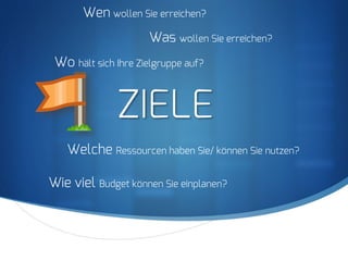 S
ZIELE
Wen wollen Sie erreichen?
Wo hält sich Ihre Zielgruppe auf?
Was wollen Sie erreichen?
Welche Ressourcen haben Sie/ können Sie nutzen?
Wie viel Budget können Sie einplanen?
 