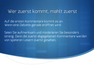 S
Wer zuerst kommt, mahlt zuerst
Auf die ersten Kommentare kommt es an.
Wenn eine Debatte gerade eröffnet wird:
Seien Sie aufmerksam und moderieren Sie besonders
streng. Denn die zuerst abgegebenen Kommentare werden
von späteren Lesern zuerst gesehen.
 