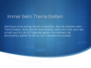 S
Immer beim Thema bleiben
Überhaupt ist es wichtig, darauf zu bestehen, dass die Debatten beim
Thema bleiben. Wenn sich ein Kommentator daran nicht hält, kann das
schnell auch für die 30 folgenden gelten. Kommentare, die
abschweifen, sollten Sie darum nur in Ausnahmen zulassen
 
