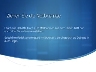 S
Ziehen Sie die Notbremse
Läuft eine Debatte trotz aller Maßnahmen aus dem Ruder, hilft nur
noch eins: Sie müssen einsteigen.
Sobald ein Redaktionsmitglied mitdiskutiert, beruhigt sich die Debatte in
aller Regel.
 