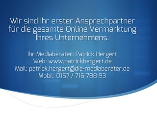 S
Wir sind Ihr erster Ansprechpartner
für die gesamte Online Vermarktung
Ihres Unternehmens.
Ihr Mediaberater: Patrick Hergert
Web: www.patrickhergert.de
Mail: patrick.hergert@die-mediaberater.de
Mobil: 0157 / 716 788 93
 