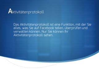 S
Aktivitätenprotokoll
Das Aktivitätenprotokoll ist eine Funktion, mit der Sie
alles, was Sie auf Facebook teilen, überprüfen und
verwalten können. Nur Sie können Ihr
Aktivitätenprotokoll sehen.
 