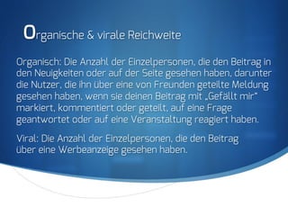 S
Organische & virale Reichweite
Organisch: Die Anzahl der Einzelpersonen, die den Beitrag in
den Neuigkeiten oder auf der Seite gesehen haben, darunter
die Nutzer, die ihn über eine von Freunden geteilte Meldung
gesehen haben, wenn sie deinen Beitrag mit „Gefällt mir“
markiert, kommentiert oder geteilt, auf eine Frage
geantwortet oder auf eine Veranstaltung reagiert haben.
Viral: Die Anzahl der Einzelpersonen, die den Beitrag
über eine Werbeanzeige gesehen haben.
 
