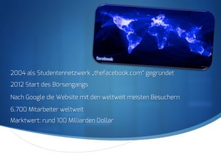 S
2004 als Studentennetzwerk „thefacebook.com“ gegründet
2012 Start des Börsengangs
Nach Google die Website mit den weltweit meisten Besuchern
6.700 Mitarbeiter weltweit
Marktwert: rund 100 Milliarden Dollar
 