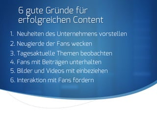 S
6 gute Gründe für
erfolgreichen Content
1. Neuheiten des Unternehmens vorstellen
2. Neugierde der Fans wecken
3. Tagesaktuelle Themen beobachten
4. Fans mit Beiträgen unterhalten
5. Bilder und Videos mit einbeziehen
6. Interaktion mit Fans fördern
 