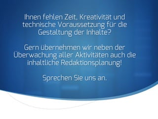 S
Ihnen fehlen Zeit, Kreativität und
technische Voraussetzung für die
Gestaltung der Inhalte?
Gern übernehmen wir neben der
Überwachung aller Aktivitäten auch die
inhaltliche Redaktionsplanung!
Sprechen Sie uns an.
 