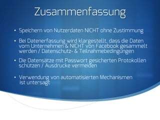 S
Zusammenfassung
•  Speichern von Nutzerdaten NICHT ohne Zustimmung
•  Bei Datenerfassung wird klargestellt, dass die Daten
vom Unternehmen & NICHT von Facebook gesammelt
werden / Datenschutz- & Teilnahmebedingungen
•  Die Datensätze mit Passwort gesicherten Protokollen
schützen / Ausdrucke vermeiden
•  Verwendung von automatisierten Mechanismen
ist untersagt
 