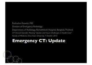 Emergency CT: Update	

Rathachai Kaewlai, MD	

Division of Emergency Radiology	

Department of Radiology, Ramathibodi Hospital, Bangkok,Thailand	

31st Annual Scientiﬁc Meeting “Update and Future Challenges in Health Care” 	

Faculty of Medicine, Khon Kaen University, 7 October 2015	

 