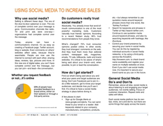 USING SOCIAL MEDIA TO INCREASE SALES
                                                                                                            etc.—but always remember to use
Why use social media?                                   Do customers really trust                           quotation marks around keyword
Selling is different these days. The era of
the door-to-door salesman is over. The era
                                                        social media?                                       phrases (more than one word), like
                                                        Absolutely. You already know that word-of-          “Ashley Furniture.”
of complete control over your message is
                                                        mouth communication is one of the most          •   Search for keywords and phrases in
gone. Communication channels like radio,
                                                        powerful marketing tools. Customers                 Twitter at http://search.twitter.com.
TV and print ads were one-way—
                                                        naturally trust friends’ opinions. According        Continue to use quotation marks
organizations had complete control over
                                                        to a recent Nielsen study, 90% trust                around keyword phrases, and also try
the message.
                                                        recommendations from people they know.              searching keywords with hashtags, like
                                                                                                            #furniture.
Today,       anyone       can     have      a
                                                        What’s changed? 70% trust consumer              •   Control your brand presence by
communications channel. It’s as easy as
                                                        opinions posted online. In other words,             securing your name in social media.
creating a Facebook page, Twitter account,
                                                        they trust strangers’ comments on the web.          You can do this by registering
blog or website. Even comments on others’
                                                        And they trust them more than editorial             individual accounts in social media
websites affect sales, because they’re
                                                        content, newspaper ads, magazines,                  networks, or by using a third-party
searchable. People are now use the
                                                        emails, TV ads, billboards, radio and brand         service like KnowEm,
Internet to connect with each other, sharing
                                                        websites. It’s critical to be aware of what’s       http://knowem.com, to check brand
ideas, reviews, tips, pictures and more. In
                                                        being said about your brand—and, when               name availability and register your
this new era of digital sales, you can’t have
                                                        possible, to join or lead the conversation.         name on multiple websites at once.
complete control over the message…but
                                                                                                            Even if you don’t use social media
you can join—and lead—the conversation.
                                                                                                            now, it’s important to secure your
                                                        How do I get started?                               brand name so you can in the future.
                                                        Find out what’s being said about you and
                                                        what your peers and target audiences are        General Social Media
                                                        doing. Don’t join Facebook just to join it—
                                                        do a little research, get to know your target
                                                                                                        Doʼs and Donʼts
                                                                                                        Remember, above all else, social media is
                                                        audiences, and decide how you’ll use it
                                                                                                        about listening to and engaging your target
                                                        first. It’s critical to have a social media     audiences, not overtly selling. Focus on
                                                        strategy in place before diving in.             customer interaction. Repeat visits and
                                                                                                        sales will follow.
                                                        A few places to start:
                                                        • Sign up for Google Alerts at                  Each social media platform has its own
                                                            www.google.com/alerts. You can send         tips, tricks, do’s and don’ts, but there are
                                                            these to your email or a reader. Add        some things that apply across the board.
                                                            keywords related to your company,
                                                            manufacturers, competitors, products,

MediaSauce® | 811 W Main St | Suite 200 | Carmel, IN | 46032 | 317.218.0500                             www.mediasauce.com                             1
 