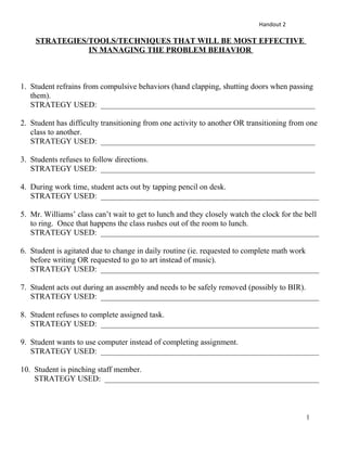 Handout 2
STRATEGIES/TOOLS/TECHNIQUES THAT WILL BE MOST EFFECTIVE
IN MANAGING THE PROBLEM BEHAVIOR
1. Student refrains from compulsive behaviors (hand clapping, shutting doors when passing
them).
STRATEGY USED: ______________________________________________________
2. Student has difficulty transitioning from one activity to another OR transitioning from one
class to another.
STRATEGY USED: ______________________________________________________
3. Students refuses to follow directions.
STRATEGY USED: ______________________________________________________
4. During work time, student acts out by tapping pencil on desk.
STRATEGY USED: _______________________________________________________
5. Mr. Williams’ class can’t wait to get to lunch and they closely watch the clock for the bell
to ring. Once that happens the class rushes out of the room to lunch.
STRATEGY USED: _______________________________________________________
6. Student is agitated due to change in daily routine (ie. requested to complete math work
before writing OR requested to go to art instead of music).
STRATEGY USED: _______________________________________________________
7. Student acts out during an assembly and needs to be safely removed (possibly to BIR).
STRATEGY USED: _______________________________________________________
8. Student refuses to complete assigned task.
STRATEGY USED: _______________________________________________________
9. Student wants to use computer instead of completing assignment.
STRATEGY USED: _______________________________________________________
10. Student is pinching staff member.
STRATEGY USED: ______________________________________________________
1
 