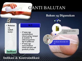 GANTI BALUTAN
Indikasi & Kontraindikasi
• Balutan
yg
sudah
kotor
Indikasi
• P’balut dpt
menimbulkan
situasi gelap, hangat
& lembab 
mikroorganisme
dpt b’poliferasi
• P’balut dpt
menyebabkan
iritasi pd luka mll
gesekan p’balut
K/I
Bahan yg Digunakan
Sodium Klorida 0,9
%
Larutan povodine-
iodine
 