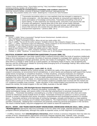 Handout 3 King, Workshop Online: “Social Media Learning,” http://socmedlearn.blogspot.com/
Linköping University, Sweden, 29-30 March 2011
transmedia storytelling for transdisciplinary knowledges under academic restructuring
Katie King, Women's Studies, University of Maryland, College Park/Email: katking@umd.edu
Home Page: http://katiekin.weebly.com/ Twitter: @katkingumd; in Second Life: Katie Fenstalker

                         “Transmedia storytelling refers to a new aesthetic that has emerged in response to
                         media convergence – one that places new demands on consumers and depends on the
                         active participation of knowledge communities. Transmedia storytelling is the art of
                         world making. To fully experience any fictional world, consumers must assume the role
                         of hunters and gatherers, chasing down bits of the story across media channels,
                         comparing notes with each other via online discussion groups, and collaborating to
                         ensure that everyone who invests time and effort will come away with a richer
                         entertainment experience.” (Jenkins 2006: 20-1)




References:
•   Gomez, J. (2008) “What is transmedia?” Starlight Runner Entertainment. Available online at:
    http://starlightrunner.com/transmedia
•   Jenkins, H. (2006). Convergence Culture: Where old and new media collide. NYU.
•   King, K. (2009). “You are not the author anymore.” Available online at: http://notauthor.blogspot.com/
•   Klein, J. T. (2004). “Disciplinary origins and differences.” Fenner Conference on the Environment, Canberra, 24-25 May.
    Available online at: http://www.science.org.au/events/fenner/klein.htm
•   McGonigal, J. (2011) Reality Is Broken: Why Games Make Us Better. Penguin
•   Quest to Learn [School in NYC] (2009) See website online at: http://q2l.org/
•   Slaughter, S. and Leslie, L. L. (1997). Academic Capitalism: Politics, Policies, and the Entrepreneurial University. Johns Hopkins.
•   Traweek, S. (2000) “Faultlines.” In Doing Science + Culture, pp. 21-48. Routledge.

POLITICAL ECONOMY AND INTERESTING QUESTIONS (Traweek 2000: 23)
“I have become interested in how these massive shifts in political economy affect the kinds of questions intellectuals
begin to find interesting at such periods, the kinds of resources amassed to investigate their questions, the kinds of
curricular and pedagogical changes generated, and the new modes of investigation. That is, what else is going on
when there is a change in what counts as a good question, an interesting mode of inquiry, way of teaching and
learning, and the infrastructure needed for pursuing these emerging forms of knowledge making? Who resists these
changes; how do they resist?”

ACADEMIC CAPITALISM (Slaughter, Leslie 1997: 9, 12-3)
“By using academic capitalism as our central concept, we define the reality of the nascent environment of public
research universities, an environment full of contradictions, in which faculty and professional staff expend their human
capital stocks increasingly in competitive situations. In these situations, university employees are employed
simultaneously by the public sector and are increasingly autonomous from it. They are academics who act as
capitalists from within the public sector; they are state-subsidized entrepreneurs. // Movement toward academic
capitalism is far from uniform; indeed, it is characterized by unevenness. Even within the English-speaking countries,
there exists a continuum on this dimension, with Canadian academics probably least involved with the market and
U.S. academics probably most involved…. higher education in the United Kingdom and Australia has moved rapidly
toward the market, the United Kingdom in the mid 1980s, Australia in the late 1980s.”

TRANSMEDIA (Gomez, CEO Starlight Runner Entertainment 2008):
"Deep media, persistent narrative, immersive storytelling, transmedia: right now, we are experiencing a moment of
radical technological change, with seismic shifts in the way that entertainment is conceived, produced and
distributed.... Transmedia storytelling is storytelling by a number of decentralized authors who share and create
content for distribution across multiple forms of media. Transmedia immerses an audience in a story’s universe
through a number of dispersed entry points, providing a comprehensive and coordinated experience of a complex
story.... Transmedia narrative is the technique of conveying messages, concepts and themes to a mass audience
through systemic and concerted use of multiple media platforms. The implementation is designed to engage audience
members individually, validating their involvement and positively reinforcing personal participation in the narrative.
The result is intense loyalty, long-term engagement and a desire to share the experience."

MULTI-, INTER-, AND TRANS-DISCIPLINARY KNOWLEDGES; KNOWLEDGE WORLDS (Klein, 2004, online)
“Multidisciplinary approaches add more knowledge to the mix rather than single, separate perspectives. They
juxtapose different perspectives, although they speak as separate voices, so their alignment is encyclopaedic.

“…It differs, however, from interdisciplinary interaction, which involves a conscious integration that may take any
number of forms. Interdisciplinary approaches consciously integrate separate data, methods, tools, concepts,
perspectives, theories to create a holistic view or a common understanding of a complex issue, question or problem.
 