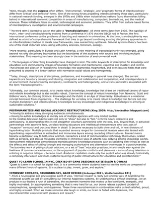 “Note, though, that the purpose often differs. 'Instrumental’, 'strategic', and 'pragmatic' forms of interdisciplinary
differ from 'critical' and 'reflexive' forms. One of the strong forces propelling interdisciplinarity these days, particularly
in national research funding, emerged in the 1970s and 1980s when industrialised nations found themselves falling
behind in international economic competition in areas of manufacturing, computers, biomedicine, and the medical
sciences. These initiatives focus on social, technological and economic problems. They differ from culture-based forms
of interdisciplinary investigation and environmental campaigns.

“The third term I wanted to put on the table is 'transdisciplinary'. All three terms date from 1970. The typology of
multi-, inter- and transdisciplinarity evolved from a conference in 1970 that the OECD had in France, the first
international conference on the problems of teaching and research in universities. At the time, transdisciplinarity was
defined as a kind of comprehensive framework that tries to go beyond combining existing disciplinary approaches in
an interdisciplinary fashion to create new frameworks, new overarching syntheses. General systems theory has been
one of the most important ones, along with policy sciences, feminism, ecology.

“More recently, particularly in Europe and Latin America, a new meaning of transdisciplinarity has emerged…going
beyond not only disciplinary boundaries but the boundaries of the academy with society and involving multiple
stakeholders. This meaning has been strongly clear in the evolution of environmental work.

“…The languages of describing knowledge have changed in kind. The older keywords of description for knowledge and
education were dominated by images of boundary formation and maintenance, expertise and mastery and control.
That process still goes on in 'disciplining' knowledge into segmented, fragmented, and even isolated fields that were
presumed to develop in a linear fashion with normative social values and homogeneity.

“Today, though, descriptions of disciplines, professions, and knowledge in general have changed. The current
keywords are boundary crossing and blurring, integration and collaboration and cooperation, and interdependence in
an environment characterised by complexity, nonlinearity and heterogeneity, and a trans-sectorality associated with
the term ‘transdisciplinarity.’

“Ultimately, our common project…is to create robust knowledge, knowledge that draws on traditional canons of rigour
and reliable knowledge but is also socially robust. I borrow the concept of robust knowledge from Nowotny, Scott and
Gibbons' work, Re-thinking Science: Knowledge and the Public in an Age of Uncertainty. Robustness is a relational
concept borrowed from engineering…. The challenge for us today is to create robust knowledge that factors not only
multiple disciplinary and interdisciplinary knowledges but lay knowledges and indigenous knowledges in arriving at
sustainable solutions.”

POSTHUMANITIES AND GLOBAL ACADEMIC RESTRUCTURING (King 2009: http://notauthor.blogspot.com)
“• Having to address many diverging audiences simultaneously
• Having to author knowledges as merely one of multiple agencies with very limited control
In the nineties television had to learn not only to “show” but also to “tell,” in forms newly interactive and
participatory. It accomplished this in not altogether voluntary partnership with the web, and, beyond that, in activated
partnerships with assertive fans, un-black-boxing educators and intellectual entrepreneurs who took jobs of
“reception” seriously and practiced them in detail. It became necessary to both show and tell, in new divisions of
hyperlinking labor. Multiple products that expanded sensory ranges for commercial reasons were also tasked with
hyperlinking responsibilities in embedded and immersive layers among cascading infrastructures. Reenactments
became a particular way to both show and tell, reenactors a kind of communication technology themselves, scaled
both as persons, and also as moveable elements in immersive seas of actants now eddying among knowledge worlds.
Reenactment melodramas demonstrated transdisciplinary knowledge practices such as speaking with things as well as
the affects and ethics of sifting through and managing authoritative and alternative knowledges in a posthumanities.
The boundary work of pitting cultural criticism, or a set of “best” educator practices, in any simple way against the
liveliness of commercial exuberance, or the enjoyment of popular comforts and pleasures – as in refusing television or
enlisting in negative critique – became moot. Academic capitalism made only too explicit what was already historically
a complexly interwoven and multi-systemic layering of public infrastructures for education and entertainment.”

QUEST TO LEARN SCHOOL IN NYC, CREATED BY GAME DESIGNER KATIE SALEN & OTHERS
“Quest to Learn is a school for digital kids. It is a community where students learn to see the world as composed of
many different kinds of systems. It is a place to play, invent, grow, and explore.”

INTRINSIC REWARDS, NEUROBIOLOGY, GAME DESIGN (McGonigal 2011, kindle location 821)
“…from a neurological and physiological point of view, ‘intrinsic reward’ is really just another way of describing the
emotional payoffs we get by stimulating our internal happiness systems. By undertaking a difficult challenge…we an
produce in our bodies a rush of adrenaline, the excitement hormone that makes us feel confident, energetic, and
highly motivated. By accomplishing something that is very hard for us…our brains release a potent cocktail of
norepinephrine, epinephrine, and dopamine. These three neurochemicals in combination make us feel satisfied, proud,
and highly aroused. When we make someone else laugh or smile, our brain is floded with dopamine, the
neurotransmitter associated with pleasure and reward.”
 