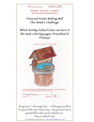 H ALLELUJAH                 HOLLER
              BEREAN       BAPTIST       CHURCH
                25 YR SILVER ANNIVERSARIES


        Financial Praise Wishing Well
           This Week’s Challenge

 Which Sunday School Class can turn in
 the most coloring pages (Preschool &
               Primary)




We got our 1st color page back . . .challenge yourself to
be apart of the 25yr Anniversiary . .Do you have kids or
       grandchildren who can be added to our
                  “Berean Wall of Pride”
      (E-mail Video’s and Essay’s to afterdarktech@yahoo.com)
 