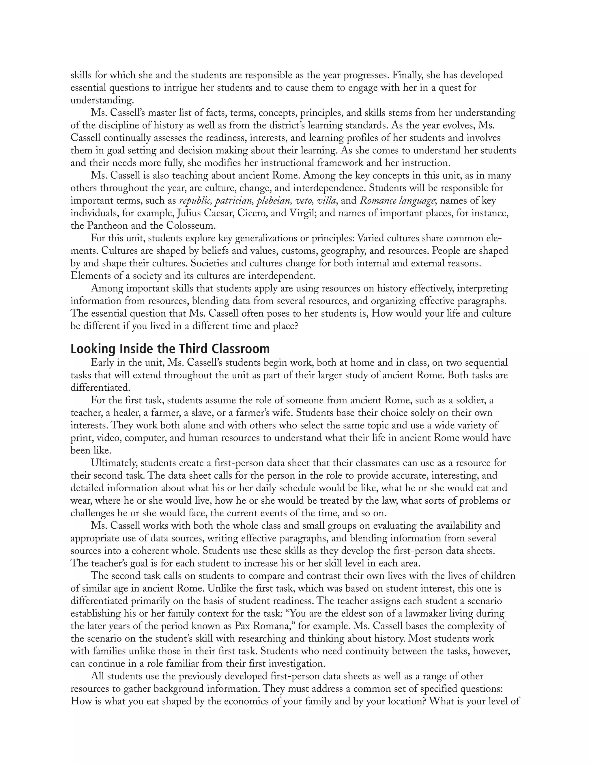 skills for which she and the students are responsible as the year progresses. Finally, she has developed
essential questions to intrigue her students and to cause them to engage with her in a quest for
understanding.
Ms. Cassell’s master list of facts, terms, concepts, principles, and skills stems from her understanding
of the discipline of history as well as from the district’s learning standards. As the year evolves, Ms.
Cassell continually assesses the readiness, interests, and learning profiles of her students and involves
them in goal setting and decision making about their learning. As she comes to understand her students
and their needs more fully, she modifies her instructional framework and her instruction.
Ms. Cassell is also teaching about ancient Rome. Among the key concepts in this unit, as in many
others throughout the year, are culture, change, and interdependence. Students will be responsible for
important terms, such as republic, patrician, plebeian, veto, villa, and Romance language; names of key
individuals, for example, Julius Caesar, Cicero, and Virgil; and names of important places, for instance,
the Pantheon and the Colosseum.
For this unit, students explore key generalizations or principles: Varied cultures share common ele-
ments. Cultures are shaped by beliefs and values, customs, geography, and resources. People are shaped
by and shape their cultures. Societies and cultures change for both internal and external reasons.
Elements of a society and its cultures are interdependent.
Among important skills that students apply are using resources on history effectively, interpreting
information from resources, blending data from several resources, and organizing effective paragraphs.
The essential question that Ms. Cassell often poses to her students is, How would your life and culture
be different if you lived in a different time and place?
Looking Inside the Third Classroom
Early in the unit, Ms. Cassell’s students begin work, both at home and in class, on two sequential
tasks that will extend throughout the unit as part of their larger study of ancient Rome. Both tasks are
differentiated.
For the first task, students assume the role of someone from ancient Rome, such as a soldier, a
teacher, a healer, a farmer, a slave, or a farmer’s wife. Students base their choice solely on their own
interests. They work both alone and with others who select the same topic and use a wide variety of
print, video, computer, and human resources to understand what their life in ancient Rome would have
been like.
Ultimately, students create a first-person data sheet that their classmates can use as a resource for
their second task. The data sheet calls for the person in the role to provide accurate, interesting, and
detailed information about what his or her daily schedule would be like, what he or she would eat and
wear, where he or she would live, how he or she would be treated by the law, what sorts of problems or
challenges he or she would face, the current events of the time, and so on.
Ms. Cassell works with both the whole class and small groups on evaluating the availability and
appropriate use of data sources, writing effective paragraphs, and blending information from several
sources into a coherent whole. Students use these skills as they develop the first-person data sheets.
The teacher’s goal is for each student to increase his or her skill level in each area.
The second task calls on students to compare and contrast their own lives with the lives of children
of similar age in ancient Rome. Unlike the first task, which was based on student interest, this one is
differentiated primarily on the basis of student readiness. The teacher assigns each student a scenario
establishing his or her family context for the task: “You are the eldest son of a lawmaker living during
the later years of the period known as Pax Romana,” for example. Ms. Cassell bases the complexity of
the scenario on the student’s skill with researching and thinking about history. Most students work
with families unlike those in their first task. Students who need continuity between the tasks, however,
can continue in a role familiar from their first investigation.
All students use the previously developed first-person data sheets as well as a range of other
resources to gather background information. They must address a common set of specified questions:
How is what you eat shaped by the economics of your family and by your location? What is your level of
 