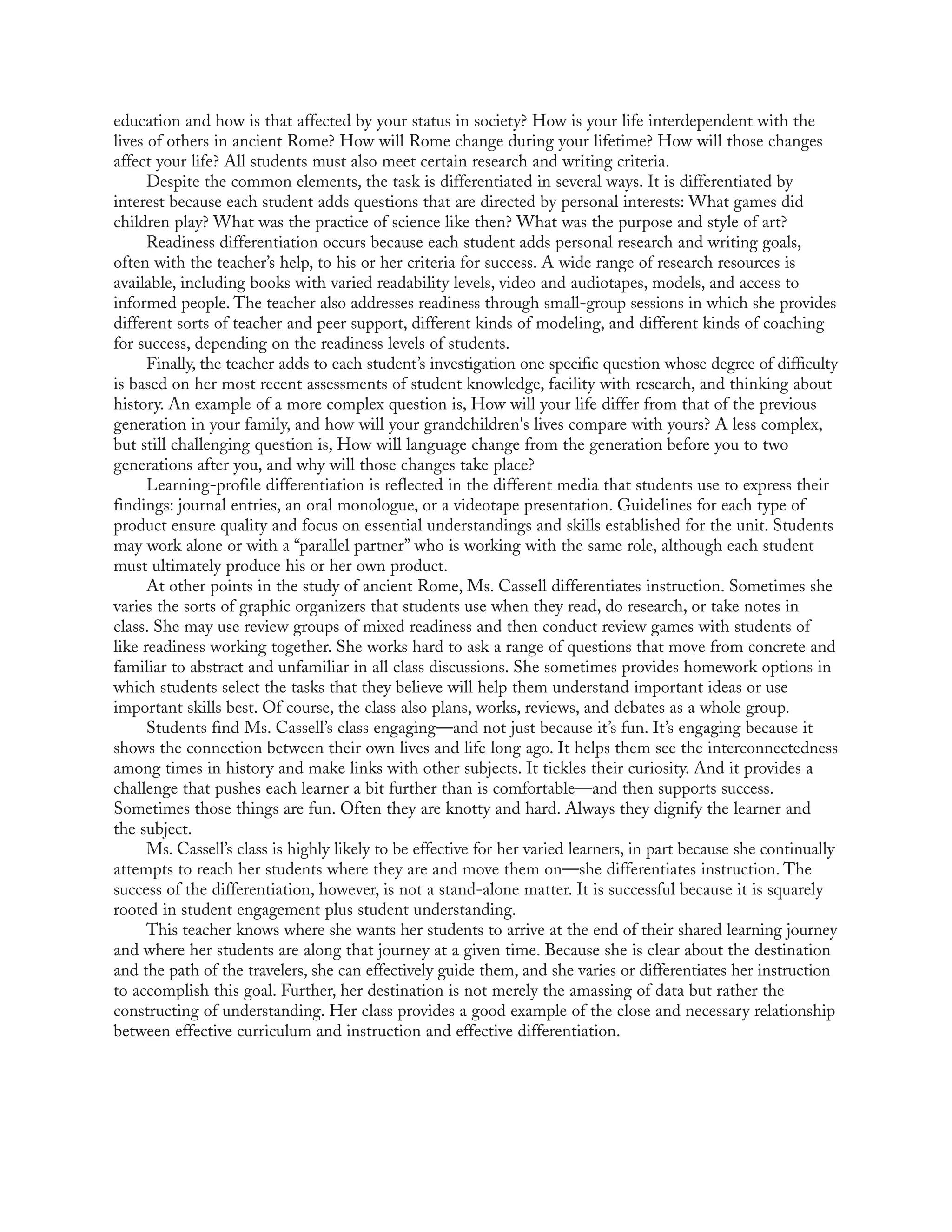 education and how is that affected by your status in society? How is your life interdependent with the
lives of others in ancient Rome? How will Rome change during your lifetime? How will those changes
affect your life? All students must also meet certain research and writing criteria.
Despite the common elements, the task is differentiated in several ways. It is differentiated by
interest because each student adds questions that are directed by personal interests: What games did
children play? What was the practice of science like then? What was the purpose and style of art?
Readiness differentiation occurs because each student adds personal research and writing goals,
often with the teacher’s help, to his or her criteria for success. A wide range of research resources is
available, including books with varied readability levels, video and audiotapes, models, and access to
informed people. The teacher also addresses readiness through small-group sessions in which she provides
different sorts of teacher and peer support, different kinds of modeling, and different kinds of coaching
for success, depending on the readiness levels of students.
Finally, the teacher adds to each student’s investigation one specific question whose degree of difficulty
is based on her most recent assessments of student knowledge, facility with research, and thinking about
history. An example of a more complex question is, How will your life differ from that of the previous
generation in your family, and how will your grandchildren's lives compare with yours? A less complex,
but still challenging question is, How will language change from the generation before you to two
generations after you, and why will those changes take place?
Learning-profile differentiation is reflected in the different media that students use to express their
findings: journal entries, an oral monologue, or a videotape presentation. Guidelines for each type of
product ensure quality and focus on essential understandings and skills established for the unit. Students
may work alone or with a “parallel partner” who is working with the same role, although each student
must ultimately produce his or her own product.
At other points in the study of ancient Rome, Ms. Cassell differentiates instruction. Sometimes she
varies the sorts of graphic organizers that students use when they read, do research, or take notes in
class. She may use review groups of mixed readiness and then conduct review games with students of
like readiness working together. She works hard to ask a range of questions that move from concrete and
familiar to abstract and unfamiliar in all class discussions. She sometimes provides homework options in
which students select the tasks that they believe will help them understand important ideas or use
important skills best. Of course, the class also plans, works, reviews, and debates as a whole group.
Students find Ms. Cassell’s class engaging—and not just because it’s fun. It’s engaging because it
shows the connection between their own lives and life long ago. It helps them see the interconnectedness
among times in history and make links with other subjects. It tickles their curiosity. And it provides a
challenge that pushes each learner a bit further than is comfortable—and then supports success.
Sometimes those things are fun. Often they are knotty and hard. Always they dignify the learner and
the subject.
Ms. Cassell’s class is highly likely to be effective for her varied learners, in part because she continually
attempts to reach her students where they are and move them on—she differentiates instruction. The
success of the differentiation, however, is not a stand-alone matter. It is successful because it is squarely
rooted in student engagement plus student understanding.
This teacher knows where she wants her students to arrive at the end of their shared learning journey
and where her students are along that journey at a given time. Because she is clear about the destination
and the path of the travelers, she can effectively guide them, and she varies or differentiates her instruction
to accomplish this goal. Further, her destination is not merely the amassing of data but rather the
constructing of understanding. Her class provides a good example of the close and necessary relationship
between effective curriculum and instruction and effective differentiation.
 